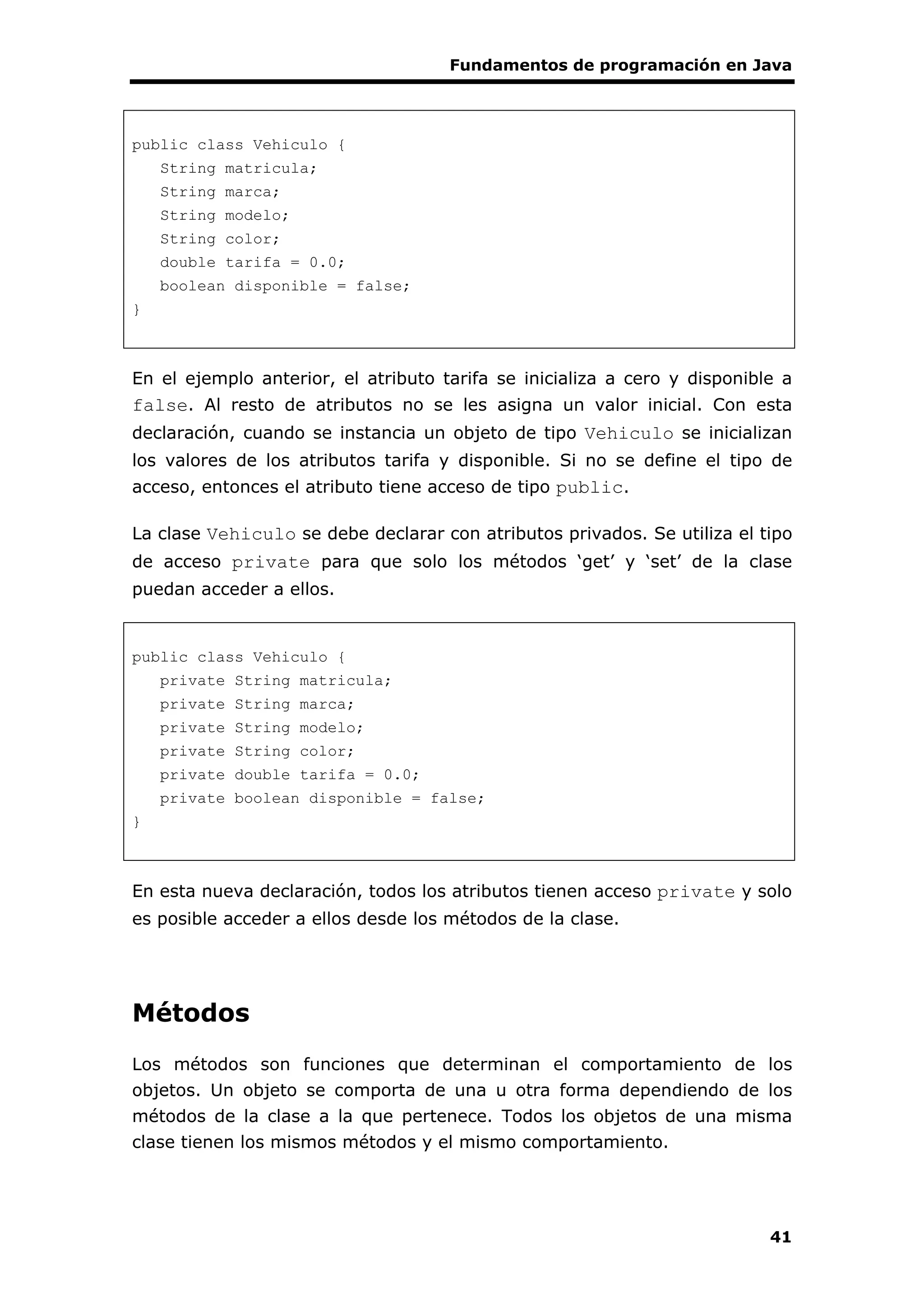 Fundamentos de programación en Java
41
public class Vehiculo {
String matricula;
String marca;
String modelo;
String color;
double tarifa = 0.0;
boolean disponible = false;
}
En el ejemplo anterior, el atributo tarifa se inicializa a cero y disponible a
false. Al resto de atributos no se les asigna un valor inicial. Con esta
declaración, cuando se instancia un objeto de tipo Vehiculo se inicializan
los valores de los atributos tarifa y disponible. Si no se define el tipo de
acceso, entonces el atributo tiene acceso de tipo public.
La clase Vehiculo se debe declarar con atributos privados. Se utiliza el tipo
de acceso private para que solo los métodos ‘get’ y ‘set’ de la clase
puedan acceder a ellos.
public class Vehiculo {
private String matricula;
private String marca;
private String modelo;
private String color;
private double tarifa = 0.0;
private boolean disponible = false;
}
En esta nueva declaración, todos los atributos tienen acceso private y solo
es posible acceder a ellos desde los métodos de la clase.
Métodos
Los métodos son funciones que determinan el comportamiento de los
objetos. Un objeto se comporta de una u otra forma dependiendo de los
métodos de la clase a la que pertenece. Todos los objetos de una misma
clase tienen los mismos métodos y el mismo comportamiento.
 