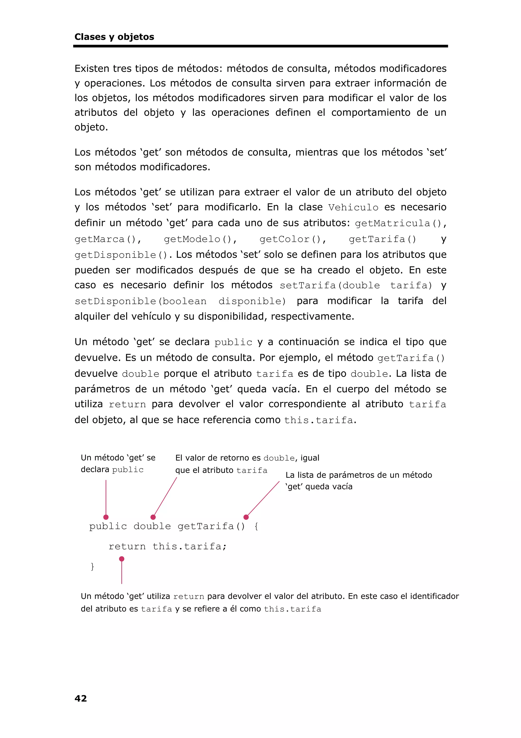 Clases y objetos
42
Existen tres tipos de métodos: métodos de consulta, métodos modificadores
y operaciones. Los métodos de consulta sirven para extraer información de
los objetos, los métodos modificadores sirven para modificar el valor de los
atributos del objeto y las operaciones definen el comportamiento de un
objeto.
Los métodos ‘get’ son métodos de consulta, mientras que los métodos ‘set’
son métodos modificadores.
Los métodos ‘get’ se utilizan para extraer el valor de un atributo del objeto
y los métodos ‘set’ para modificarlo. En la clase Vehiculo es necesario
definir un método ‘get’ para cada uno de sus atributos: getMatricula(),
getMarca(), getModelo(), getColor(), getTarifa() y
getDisponible(). Los métodos ‘set’ solo se definen para los atributos que
pueden ser modificados después de que se ha creado el objeto. En este
caso es necesario definir los métodos setTarifa(double tarifa) y
setDisponible(boolean disponible) para modificar la tarifa del
alquiler del vehículo y su disponibilidad, respectivamente.
Un método ‘get’ se declara public y a continuación se indica el tipo que
devuelve. Es un método de consulta. Por ejemplo, el método getTarifa()
devuelve double porque el atributo tarifa es de tipo double. La lista de
parámetros de un método ‘get’ queda vacía. En el cuerpo del método se
utiliza return para devolver el valor correspondiente al atributo tarifa
del objeto, al que se hace referencia como this.tarifa.
public double getTarifa() {
return this.tarifa;
}
Un método ‘get’ se
declara public
La lista de parámetros de un método
‘get’ queda vacía
El valor de retorno es double, igual
que el atributo tarifa
Un método ‘get’ utiliza return para devolver el valor del atributo. En este caso el identificador
del atributo es tarifa y se refiere a él como this.tarifa
 