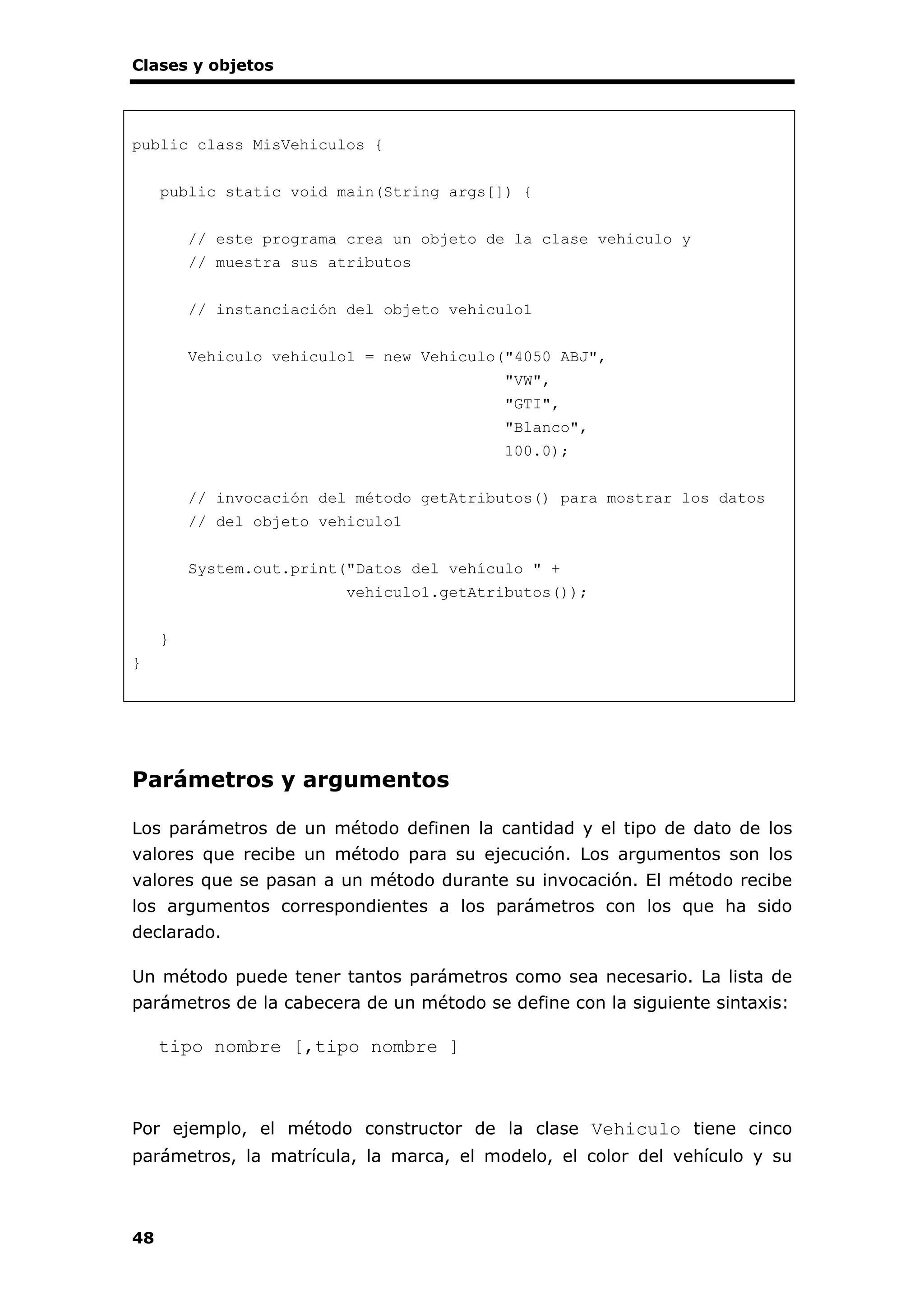 Clases y objetos
48
public class MisVehiculos {
public static void main(String args[]) {
// este programa crea un objeto de la clase vehiculo y
// muestra sus atributos
// instanciación del objeto vehiculo1
Vehiculo vehiculo1 = new Vehiculo("4050 ABJ",
"VW",
"GTI",
"Blanco",
100.0);
// invocación del método getAtributos() para mostrar los datos
// del objeto vehiculo1
System.out.print("Datos del vehículo " +
vehiculo1.getAtributos());
}
}
Parámetros y argumentos
Los parámetros de un método definen la cantidad y el tipo de dato de los
valores que recibe un método para su ejecución. Los argumentos son los
valores que se pasan a un método durante su invocación. El método recibe
los argumentos correspondientes a los parámetros con los que ha sido
declarado.
Un método puede tener tantos parámetros como sea necesario. La lista de
parámetros de la cabecera de un método se define con la siguiente sintaxis:
tipo nombre [,tipo nombre ]
Por ejemplo, el método constructor de la clase Vehiculo tiene cinco
parámetros, la matrícula, la marca, el modelo, el color del vehículo y su
 
