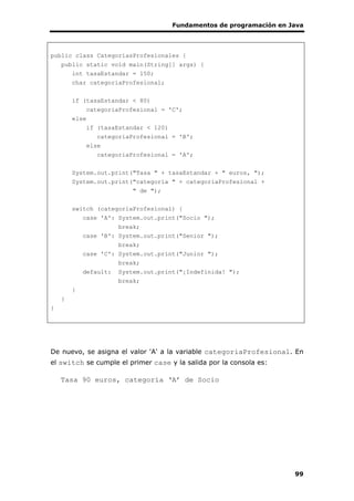 Fundamentos de programación en Java
99
public class CategoriasProfesionales {
public static void main(String[] args) {
int tasaEstandar = 150;
char categoriaProfesional;
if (tasaEstandar < 80)
categoriaProfesional = 'C';
else
if (tasaEstandar < 120)
categoriaProfesional = 'B';
else
categoriaProfesional = 'A';
System.out.print("Tasa " + tasaEstandar + " euros, ");
System.out.print("categoría " + categoriaProfesional +
" de ");
switch (categoriaProfesional) {
case 'A': System.out.print("Socio ");
break;
case 'B': System.out.print("Senior ");
break;
case 'C': System.out.print("Junior ");
break;
default: System.out.print("¡Indefinida! ");
break;
}
}
}
De nuevo, se asigna el valor 'A' a la variable categoriaProfesional. En
el switch se cumple el primer case y la salida por la consola es:
Tasa 90 euros, categoría ‘A’ de Socio
 