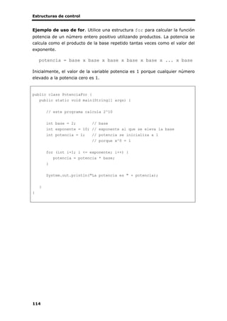 Estructuras de control
114
Ejemplo de uso de for. Utilice una estructura for para calcular la función
potencia de un número entero positivo utilizando productos. La potencia se
calcula como el producto de la base repetido tantas veces como el valor del
exponente.
potencia = base x base x base x base x base x ... x base
Inicialmente, el valor de la variable potencia es 1 porque cualquier número
elevado a la potencia cero es 1.
public class PotenciaFor {
public static void main(String[] args) {
// este programa calcula 2^10
int base = 2; // base
int exponente = 10; // exponente al que se eleva la base
int potencia = 1; // potencia se inicializa a 1
// porque x^0 = 1
for (int i=1; i <= exponente; i++) {
potencia = potencia * base;
}
System.out.println("La potencia es " + potencia);
}
}
 
