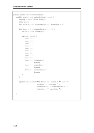 Estructuras de control
116
public class ConsonantesVocales {
public static void main(String[] args) {
String frase = "Hola Mundo";
char letra;
int vocales = 0, consonantes = 0, espacios = 0;
for (int i=0; i<frase.length(); i++) {
letra = frase.charAt(i);
switch (letra) {
case 'a':
case 'e':
case 'i':
case 'o':
case 'u':
case 'A':
case 'E':
case 'I':
case 'O':
case 'U': vocales++;
break;
case ' ': espacios++;
break;
default: consonantes++;
break;
}
}
System.out.println("La frase '" + frase + "' tiene " +
vocales + " vocales, " +
consonantes + " consonantes y " +
espacios + " espacios. ");
}
}
 