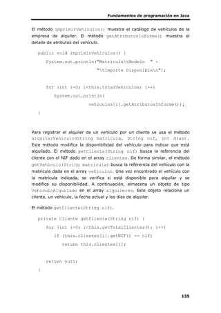 Fundamentos de programación en Java
135
El método imprimirVehiculos() muestra el catálogo de vehículos de la
empresa de alquiler. El método getAtributosInforme() muestra el
detalle de atributos del vehículo.
public void imprimirVehiculos() {
System.out.println("MatriculatModelo " +
"tImporte Disponiblen");
for (int i=0; i<this.totalVehiculos; i++)
System.out.println(
vehiculos[i].getAtributosInforme());
}
Para registrar el alquiler de un vehículo por un cliente se usa el método
alquilarVehiculo(String matricula, String nif, int dias).
Este método modifica la disponibilidad del vehículo para indicar que está
alquilado. El método getCliente(String nif) busca la referencia del
cliente con el NIF dado en el array clientes. De forma similar, el método
getVehiculo(String matricula) busca la referencia del vehículo con la
matrícula dada en el array vehiculos. Una vez encontrado el vehículo con
la matrícula indicada, se verifica si está disponible para alquilar y se
modifica su disponibilidad. A continuación, almacena un objeto de tipo
VehiculoAlquilado en el array alquileres. Este objeto relaciona un
cliente, un vehículo, la fecha actual y los días de alquiler.
El método getCliente(String nif).
private Cliente getCliente(String nif) {
for (int i=0; i<this.getTotalClientes(); i++)
if (this.clientes[i].getNIF() == nif)
return this.clientes[i];
return null;
}
 