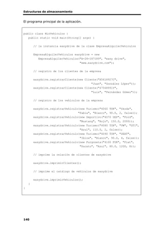 Estructuras de almacenamiento
140
El programa principal de la aplicación.
public class MisVehiculos {
public static void main(String[] args) {
// la instancia easydrive de la clase EmpresaAlquilerVehiculos
EmpresaAlquilerVehiculos easydrive = new
EmpresaAlquilerVehiculos("A-28-187189", "easy drive",
"www.easydrive.com");
// registro de los clientes de la empresa
easydrive.registrarCliente(new Cliente("X5618927C",
"Juan", "González López"));
easydrive.registrarCliente(new Cliente("Z7568991Y",
"Luis", "Fernández Gómez"));
// registro de los vehículos de la empresa
easydrive.registrarVehiculo(new Turismo("4060 TUR", "Skoda",
"Fabia", "Blanco", 90.0, 2, false));
easydrive.registrarVehiculo(new Deportivo("4070 DEP", "Ford",
"Mustang", "Rojo", 150.0, 2000));
easydrive.registrarVehiculo(new Turismo("4080 TUR", "VW", "GTI",
"Azul", 110.0, 2, false));
easydrive.registrarVehiculo(new Turismo("4090 TUR", "SEAT",
"Ibiza", "Blanco", 90.0, 4, false));
easydrive.registrarVehiculo(new Furgoneta("4100 FUR", "Fiat",
"Ducato", "Azul", 80.0, 1200, 8));
// imprime la relación de clientes de easydrive
easydrive.imprimirClientes();
// imprime el catálogo de vehículos de easydrive
easydrive.imprimirVehiculos();
}
}
 