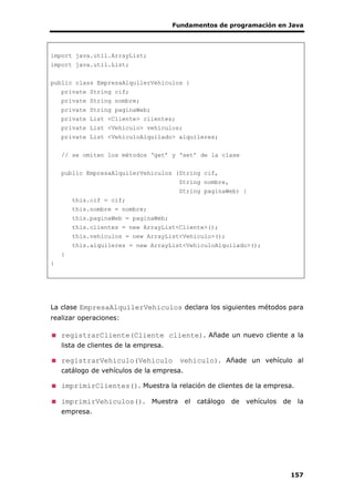 Fundamentos de programación en Java
157
import java.util.ArrayList;
import java.util.List;
public class EmpresaAlquilerVehiculos {
private String cif;
private String nombre;
private String paginaWeb;
private List <Cliente> clientes;
private List <Vehiculo> vehiculos;
private List <VehiculoAlquilado> alquileres;
// se omiten los métodos ‘get’ y ‘set’ de la clase
public EmpresaAlquilerVehiculos (String cif,
String nombre,
String paginaWeb) {
this.cif = cif;
this.nombre = nombre;
this.paginaWeb = paginaWeb;
this.clientes = new ArrayList<Cliente>();
this.vehiculos = new ArrayList<Vehiculo>();
this.alquileres = new ArrayList<VehiculoAlquilado>();
}
}
La clase EmpresaAlquilerVehiculos declara los siguientes métodos para
realizar operaciones:
registrarCliente(Cliente cliente). Añade un nuevo cliente a la
lista de clientes de la empresa.
registrarVehiculo(Vehiculo vehiculo). Añade un vehículo al
catálogo de vehículos de la empresa.
imprimirClientes(). Muestra la relación de clientes de la empresa.
imprimirVehiculos(). Muestra el catálogo de vehículos de la
empresa.
 