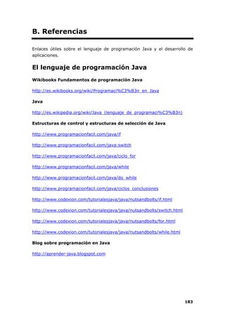 183
B. Referencias
Enlaces útiles sobre el lenguaje de programación Java y el desarrollo de
aplicaciones.
El lenguaje de programación Java
Wikibooks Fundamentos de programación Java
http://es.wikibooks.org/wiki/Programaci%C3%B3n_en_Java
Java
http://es.wikipedia.org/wiki/Java_(lenguaje_de_programaci%C3%B3n)
Estructuras de control y estructuras de selección de Java
http://www.programacionfacil.com/java/if
http://www.programacionfacil.com/java:switch
http://www.programacionfacil.com/java/ciclo_for
http://www.programacionfacil.com/java/while
http://www.programacionfacil.com/java/do_while
http://www.programacionfacil.com/java/ciclos_conclusiones
http://www.codexion.com/tutorialesjava/java/nutsandbolts/if.html
http://www.codexion.com/tutorialesjava/java/nutsandbolts/switch.html
http://www.codexion.com/tutorialesjava/java/nutsandbolts/for.html
http://www.codexion.com/tutorialesjava/java/nutsandbolts/while.html
Blog sobre programación en Java
http://aprender-java.blogspot.com
 