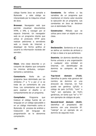 Glosario
188
código fuente Java se compila a
Bytecode y este código es
interpretado por la máquina virtual
de Java.
Browser. Navegador web que
permite visualizar documentos
HTML o XML y navegar por el
espacio Internet. Un navegador
web es un programa cliente que
utiliza el protocolo HTTP para
realizar peticiones a servidores
web a través de Internet y
desplegar de forma gráfica al
usuario la información recibida del
servidor.
C
Clase. Una clase describe a un
conjunto de objetos que comparte
los mismos atributos, compor-
tamiento y semántica.
Comentario. Parte de un
programa Java delimitado por los
símbolos /* y */ o por // si se
trata de un comentario de una
línea. Los comentarios son útiles
para explicar el diseño o el
comportamiento de un programa.
Compilador. Programa que
traduce el código fuente de un
lenguaje en un código ejecutable o
en un código intermedio como el
Bytecode. Al proceso de análisis y
traducción del lenguaje de
programación se le denomina
compilación.
Constante. Se refiere a las
variables de un programa que
mantienen el mismo valor durante
la ejecución de un programa. Las
constantes en Java se declaran
con el delimitador final.
Constructor. Método que se
utiliza para crear un objeto en una
clase.
D
Declaración. Sentencia en la que
se define un nombre de atributo y
el tipo o clase a la que pertenece.
Dominio. Un dominio identifica de
forma unívoca a una organización
o cualquier otra entidad en
Internet. Un identificador de
dominio se compone de dos
niveles:
Top-level domain (TLD).
Identifica la parte más general del
nombre de dominio en una
dirección de Internet. Un TLD
puede ser genérico (gTLD) o
código de país (ccTLD). “com” o
“edu” son ejemplos de TLD’s
genéricos, en tanto que “es” o “fr”
son ejemplos de códigos de país.
Second-level domain (SLD).
Identifica al propietario del
dominio con una dirección IP.
“nebrija” es un ejemplo de un
dominio de segundo nivel.
 