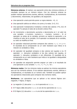 Estructura de un programa Java
20
Números enteros. Al realizar una operación entre dos números enteros, el
resultado siempre es un número entero. Con los números enteros se
pueden realizar operaciones unarias, aditivas, multiplicativas, de incremento
y decremento, relacionales, de igualdad y de asignación.
Una operación unaria permite poner un signo delante: +5, -2.
Una operación aditiva se refiere a la suma y la resta: 2+3, 5-2.
Una operación multiplicativa multiplica o divide dos valores: 5*2, 5/2. El
operador % calcula el resto de la división entera 5%2.
Un incremento o decremento aumenta o decrementa en 1 el valor de
una variable: ++numero, numero++, --numero, numero--. Si el
operador va antes de la variable, primero se realiza la operación y se
modifica el valor de la variable. Si el operador va después de la variable,
su valor se modifica al final.
Un operador relacional permiten comparar dos valores: >, <, >= y <=.
El resultado de la comparación es un valor booleano que indica si la
relación es verdadera o falsa.
Un operador de igualdad compara si dos valores son iguales o no. El
operador == devuelve verdadero si los dos valores son iguales, el
operador != devuelve verdadero si son diferentes. El resultado de la
comparación es un valor booleano que indica si la igualdad o desigualdad
es verdadera o falsa.
Un operador de asignación permite asignar un valor o el resultado de
una operación a una variable: =, +=, -=, *=, /=, %=.
Números reales. Con los números reales se aplican los mismos operadores
que con los números enteros. Si se realizan operaciones unarias, aditivas o
multiplicativas, el resultado es un número real. También se pueden aplicar
los operadores relacionales para comparar dos números reales.
Booleanos. Los operadores que se aplican a los valores lógicos son:
negación, Y lógico, O lógico.
La negación (!) devuelve true si el operando es false.
El Y lógico (&&) devuelve false si uno de los operandos es false.
El O lógico (||) devuelve true si uno de los operandos es true.
 