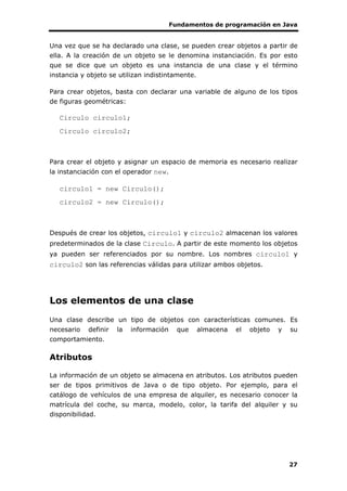 Fundamentos de programación en Java
27
Una vez que se ha declarado una clase, se pueden crear objetos a partir de
ella. A la creación de un objeto se le denomina instanciación. Es por esto
que se dice que un objeto es una instancia de una clase y el término
instancia y objeto se utilizan indistintamente.
Para crear objetos, basta con declarar una variable de alguno de los tipos
de figuras geométricas:
Circulo circulo1;
Circulo circulo2;
Para crear el objeto y asignar un espacio de memoria es necesario realizar
la instanciación con el operador new.
circulo1 = new Circulo();
circulo2 = new Circulo();
Después de crear los objetos, circulo1 y circulo2 almacenan los valores
predeterminados de la clase Circulo. A partir de este momento los objetos
ya pueden ser referenciados por su nombre. Los nombres circulo1 y
circulo2 son las referencias válidas para utilizar ambos objetos.
Los elementos de una clase
Una clase describe un tipo de objetos con características comunes. Es
necesario definir la información que almacena el objeto y su
comportamiento.
Atributos
La información de un objeto se almacena en atributos. Los atributos pueden
ser de tipos primitivos de Java o de tipo objeto. Por ejemplo, para el
catálogo de vehículos de una empresa de alquiler, es necesario conocer la
matrícula del coche, su marca, modelo, color, la tarifa del alquiler y su
disponibilidad.
 