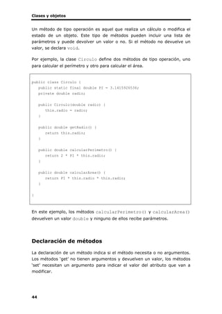 Clases y objetos
44
Un método de tipo operación es aquel que realiza un cálculo o modifica el
estado de un objeto. Este tipo de métodos pueden incluir una lista de
parámetros y puede devolver un valor o no. Si el método no devuelve un
valor, se declara void.
Por ejemplo, la clase Circulo define dos métodos de tipo operación, uno
para calcular el perímetro y otro para calcular el área.
public class Circulo {
public static final double PI = 3.1415926536;
private double radio;
public Circulo(double radio) {
this.radio = radio;
}
public double getRadio() {
return this.radio;
}
public double calcularPerimetro() {
return 2 * PI * this.radio;
}
public double calcularArea() {
return PI * this.radio * this.radio;
}
}
En este ejemplo, los métodos calcularPerimetro() y calcularArea()
devuelven un valor double y ninguno de ellos recibe parámetros.
Declaración de métodos
La declaración de un método indica si el método necesita o no argumentos.
Los métodos ‘get’ no tienen argumentos y devuelven un valor, los métodos
‘set’ necesitan un argumento para indicar el valor del atributo que van a
modificar.
 