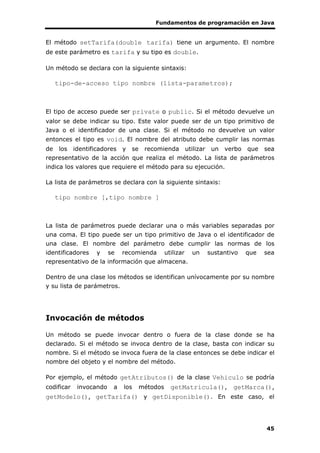 Fundamentos de programación en Java
45
El método setTarifa(double tarifa) tiene un argumento. El nombre
de este parámetro es tarifa y su tipo es double.
Un método se declara con la siguiente sintaxis:
tipo-de-acceso tipo nombre (lista-parametros);
El tipo de acceso puede ser private o public. Si el método devuelve un
valor se debe indicar su tipo. Este valor puede ser de un tipo primitivo de
Java o el identificador de una clase. Si el método no devuelve un valor
entonces el tipo es void. El nombre del atributo debe cumplir las normas
de los identificadores y se recomienda utilizar un verbo que sea
representativo de la acción que realiza el método. La lista de parámetros
indica los valores que requiere el método para su ejecución.
La lista de parámetros se declara con la siguiente sintaxis:
tipo nombre [,tipo nombre ]
La lista de parámetros puede declarar una o más variables separadas por
una coma. El tipo puede ser un tipo primitivo de Java o el identificador de
una clase. El nombre del parámetro debe cumplir las normas de los
identificadores y se recomienda utilizar un sustantivo que sea
representativo de la información que almacena.
Dentro de una clase los métodos se identifican unívocamente por su nombre
y su lista de parámetros.
Invocación de métodos
Un método se puede invocar dentro o fuera de la clase donde se ha
declarado. Si el método se invoca dentro de la clase, basta con indicar su
nombre. Si el método se invoca fuera de la clase entonces se debe indicar el
nombre del objeto y el nombre del método.
Por ejemplo, el método getAtributos() de la clase Vehiculo se podría
codificar invocando a los métodos getMatricula(), getMarca(),
getModelo(), getTarifa() y getDisponible(). En este caso, el
 