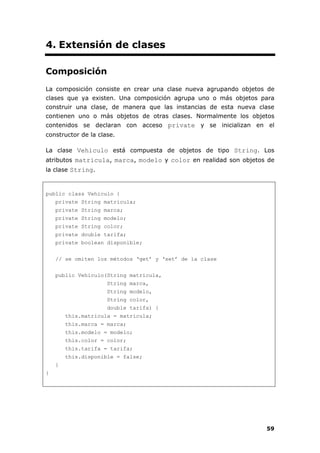 59
4. Extensión de clases
Composición
La composición consiste en crear una clase nueva agrupando objetos de
clases que ya existen. Una composición agrupa uno o más objetos para
construir una clase, de manera que las instancias de esta nueva clase
contienen uno o más objetos de otras clases. Normalmente los objetos
contenidos se declaran con acceso private y se inicializan en el
constructor de la clase.
La clase Vehiculo está compuesta de objetos de tipo String. Los
atributos matricula, marca, modelo y color en realidad son objetos de
la clase String.
public class Vehiculo {
private String matricula;
private String marca;
private String modelo;
private String color;
private double tarifa;
private boolean disponible;
// se omiten los métodos ‘get’ y ‘set’ de la clase
public Vehiculo(String matricula,
String marca,
String modelo,
String color,
double tarifa) {
this.matricula = matricula;
this.marca = marca;
this.modelo = modelo;
this.color = color;
this.tarifa = tarifa;
this.disponible = false;
}
}
 