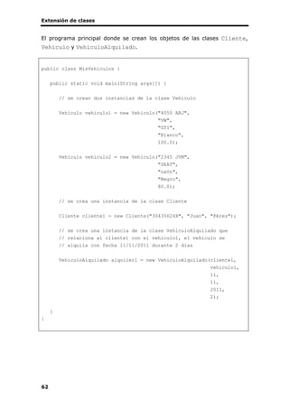 Extensión de clases
62
El programa principal donde se crean los objetos de las clases Cliente,
Vehiculo y VehiculoAlquilado.
public class MisVehiculos {
public static void main(String args[]) {
// se crean dos instancias de la clase Vehiculo
Vehiculo vehiculo1 = new Vehiculo("4050 ABJ",
"VW",
"GTI",
"Blanco",
100.0);
Vehiculo vehiculo2 = new Vehiculo("2345 JVM",
"SEAT",
"León",
"Negro",
80.0);
// se crea una instancia de la clase Cliente
Cliente cliente1 = new Cliente("30435624X", "Juan", "Pérez");
// se crea una instancia de la clase VehiculoAlquilado que
// relaciona al cliente1 con el vehiculo1, el vehículo se
// alquila con fecha 11/11/2011 durante 2 días
VehiculoAlquilado alquiler1 = new VehiculoAlquilado(cliente1,
vehiculo1,
11,
11,
2011,
2);
}
}
 