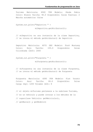 Fundamentos de programación en Java
73
Turismo Matrícula: 4060 TUR Modelo: Skoda Fabia
Color: Blanco Tarifa: 90.0 Disponible: false Puertas: 2
Marcha automática: false
System.out.print("Deportivo " +
miDeportivo.getAtributos());
// miDeportivo es una instancia de la clase Deportivo,
// se invoca el método getAtributos() de Deportivo
Deportivo Matrícula: 4070 DEP Modelo: Ford Mustang
Color: Rojo Tarifa: 150.0 Disponible: false
Cilindrada (cm3): 2000
System.out.print("Furgoneta " +
miFurgoneta.getAtributos());
// miFurgoneta es una instancia de la clase Furgoneta,
// se invoca el método getAtributos() de Furgoneta
Furgoneta Matrícula: 4080 FUR Modelo: Fiat Ducato
Color: Azul Tarifa: 80.0 Disponible: false
Carga (kg): 1200 Volumen (m3): 8
// el objeto miTurismo pertenece a la subclase Turismo,
// es un vehículo y puede invocar a los métodos de la
// superclase Vehiculo: getMatricula(),
// getMarca() y getModelo()
 