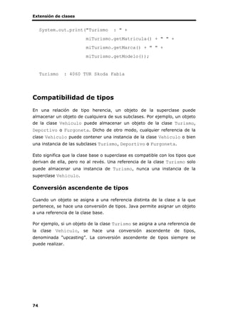 Extensión de clases
74
System.out.print("Turismo : " +
miTurismo.getMatricula() + " " +
miTurismo.getMarca() + " " +
miTurismo.getModelo());
Turismo : 4060 TUR Skoda Fabia
Compatibilidad de tipos
En una relación de tipo herencia, un objeto de la superclase puede
almacenar un objeto de cualquiera de sus subclases. Por ejemplo, un objeto
de la clase Vehiculo puede almacenar un objeto de la clase Turismo,
Deportivo o Furgoneta. Dicho de otro modo, cualquier referencia de la
clase Vehiculo puede contener una instancia de la clase Vehiculo o bien
una instancia de las subclases Turismo, Deportivo o Furgoneta.
Esto significa que la clase base o superclase es compatible con los tipos que
derivan de ella, pero no al revés. Una referencia de la clase Turismo solo
puede almacenar una instancia de Turismo, nunca una instancia de la
superclase Vehiculo.
Conversión ascendente de tipos
Cuando un objeto se asigna a una referencia distinta de la clase a la que
pertenece, se hace una conversión de tipos. Java permite asignar un objeto
a una referencia de la clase base.
Por ejemplo, si un objeto de la clase Turismo se asigna a una referencia de
la clase Vehiculo, se hace una conversión ascendente de tipos,
denominada “upcasting”. La conversión ascendente de tipos siempre se
puede realizar.
 