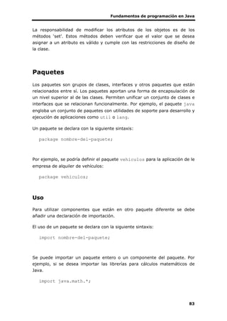 Fundamentos de programación en Java
83
La responsabilidad de modificar los atributos de los objetos es de los
métodos ‘set’. Estos métodos deben verificar que el valor que se desea
asignar a un atributo es válido y cumple con las restricciones de diseño de
la clase.
Paquetes
Los paquetes son grupos de clases, interfaces y otros paquetes que están
relacionados entre sí. Los paquetes aportan una forma de encapsulación de
un nivel superior al de las clases. Permiten unificar un conjunto de clases e
interfaces que se relacionan funcionalmente. Por ejemplo, el paquete java
engloba un conjunto de paquetes con utilidades de soporte para desarrollo y
ejecución de aplicaciones como util o lang.
Un paquete se declara con la siguiente sintaxis:
package nombre-del-paquete;
Por ejemplo, se podría definir el paquete vehiculos para la aplicación de le
empresa de alquiler de vehículos:
package vehiculos;
Uso
Para utilizar componentes que están en otro paquete diferente se debe
añadir una declaración de importación.
El uso de un paquete se declara con la siguiente sintaxis:
import nombre-del-paquete;
Se puede importar un paquete entero o un componente del paquete. Por
ejemplo, si se desea importar las librerías para cálculos matemáticos de
Java.
import java.math.*;
 