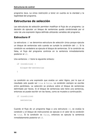 Estructuras de control
90
programa Java. La única restricción a tener en cuenta es la claridad y la
legibilidad del programa.
Estructuras de selección
Las estructuras de selección permiten modificar el flujo de un programa. La
decisión de ejecutar un bloque de sentencias queda condicionada por el
valor de una expresión lógica definida utilizando variables del programa.
Estructura if
La estructura if se denomina estructura de selección única porque ejecuta
un bloque de sentencias solo cuando se cumple la condición del if. Si la
condición es verdadera se ejecuta el bloque de sentencias. Si la condición es
falsa, el flujo del programa continúa en la sentencia inmediatamente
posterior al if.
Una sentencia if tiene la siguiente sintaxis:
if (condicion) {
bloque-de-sentencias
}
La condición es una expresión que evalúa un valor lógico, por lo que el
resultado solo puede ser true o false. La condición siempre se escribe
entre paréntesis. La selección se produce sobre el bloque de sentencias
delimitado por llaves. Si el bloque de sentencias solo tiene una sentencia,
entonces se puede escribir sin las llaves, como se muestra a continuación.
if (condicion)
sentencia;
Cuando el flujo de un programa llega a una estructura if, se evalúa la
condición y el bloque de instrucciones se ejecuta si el valor de la condición
es true. Si la condición es false, entonces se ejecuta la sentencia
inmediatamente posterior al if.
 