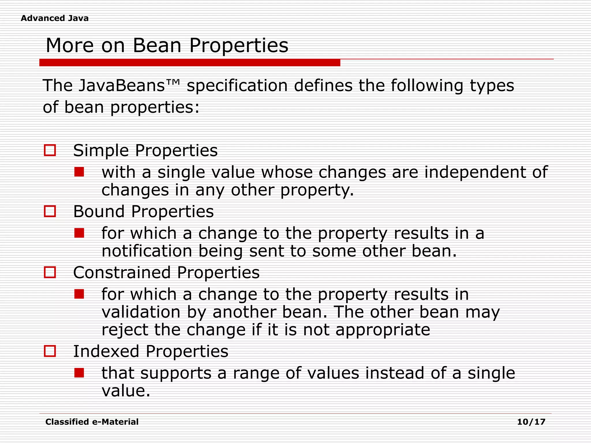 Advanced Java
Classified e-Material 10/17
More on Bean Properties
The JavaBeans™ specification defines the following types
of bean properties:
 Simple Properties
 with a single value whose changes are independent of
changes in any other property.
 Bound Properties
 for which a change to the property results in a
notification being sent to some other bean.
 Constrained Properties
 for which a change to the property results in
validation by another bean. The other bean may
reject the change if it is not appropriate
 Indexed Properties
 that supports a range of values instead of a single
value.
 
