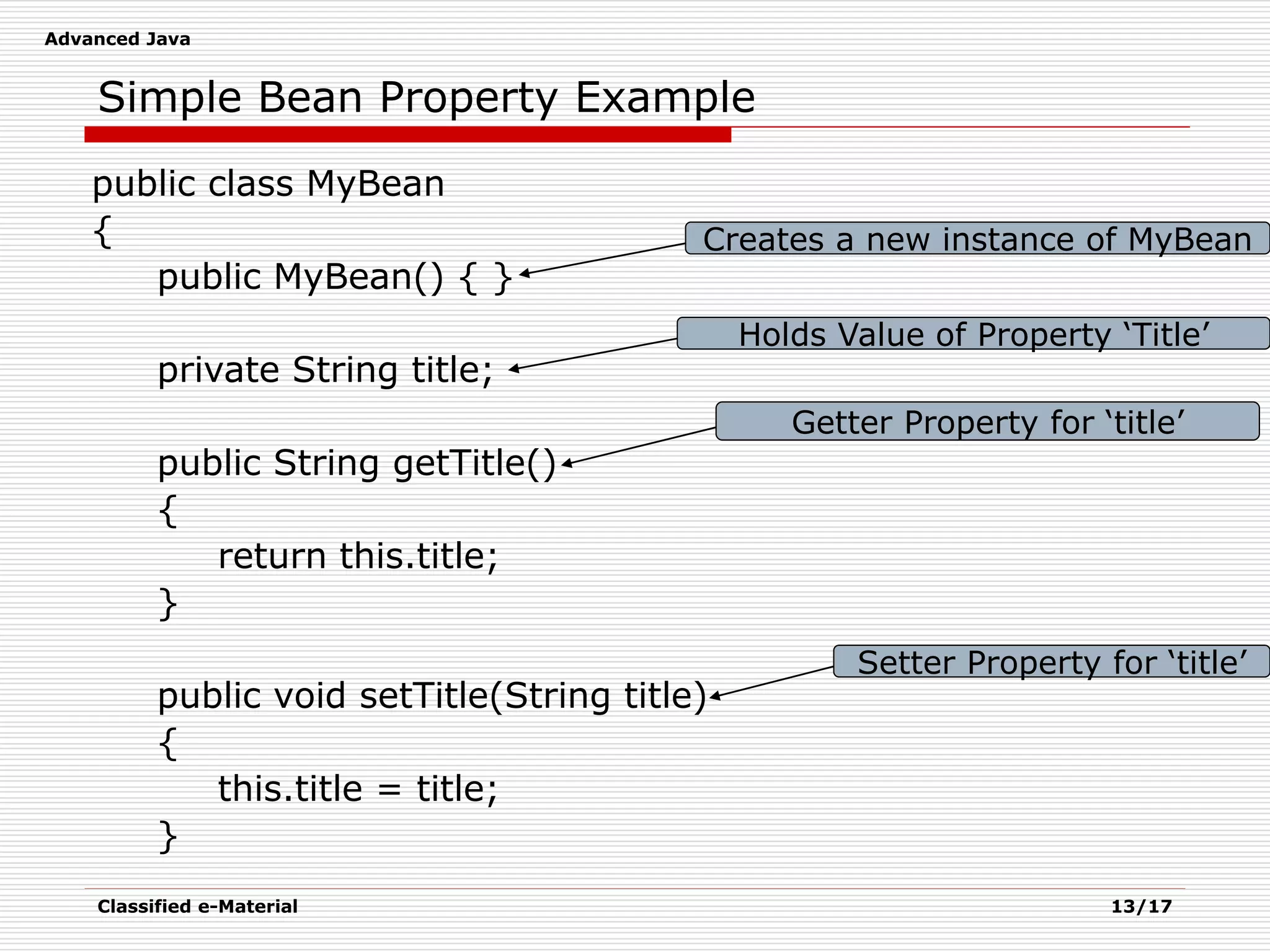 Advanced Java
Classified e-Material 13/17
Simple Bean Property Example
public class MyBean
{
public MyBean() { }
private String title;
public String getTitle()
{
return this.title;
}
public void setTitle(String title)
{
this.title = title;
}
Creates a new instance of MyBean
Holds Value of Property ‘Title’
Getter Property for ‘title’
Setter Property for ‘title’
 