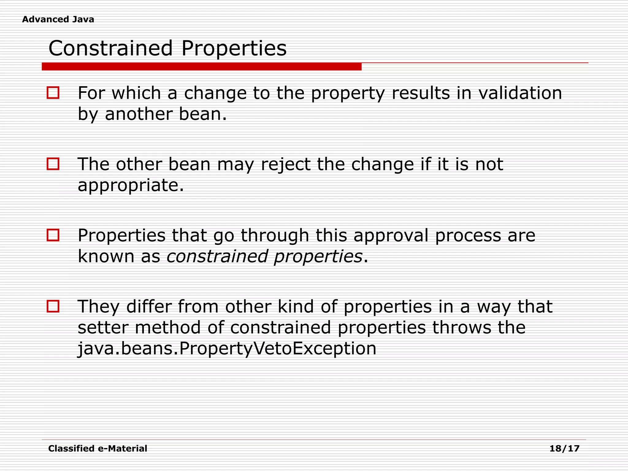 Advanced Java
Classified e-Material 18/17
Constrained Properties
 For which a change to the property results in validation
by another bean.
 The other bean may reject the change if it is not
appropriate.
 Properties that go through this approval process are
known as constrained properties.
 They differ from other kind of properties in a way that
setter method of constrained properties throws the
java.beans.PropertyVetoException
 
