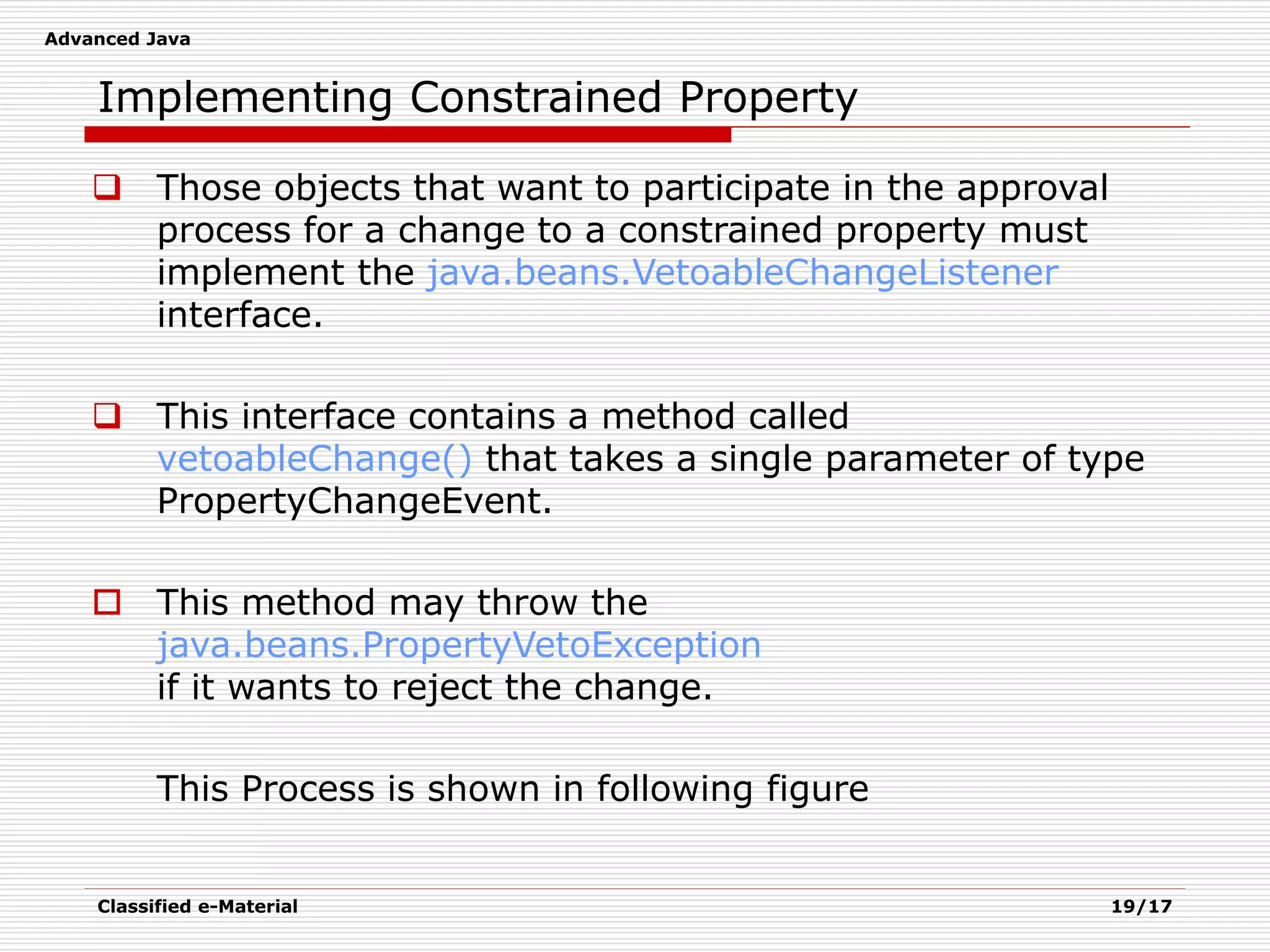 Advanced Java
Classified e-Material 19/17
Implementing Constrained Property
 Those objects that want to participate in the approval
process for a change to a constrained property must
implement the java.beans.VetoableChangeListener
interface.
 This interface contains a method called
vetoableChange() that takes a single parameter of type
PropertyChangeEvent.
 This method may throw the
java.beans.PropertyVetoException
if it wants to reject the change.
This Process is shown in following figure
 