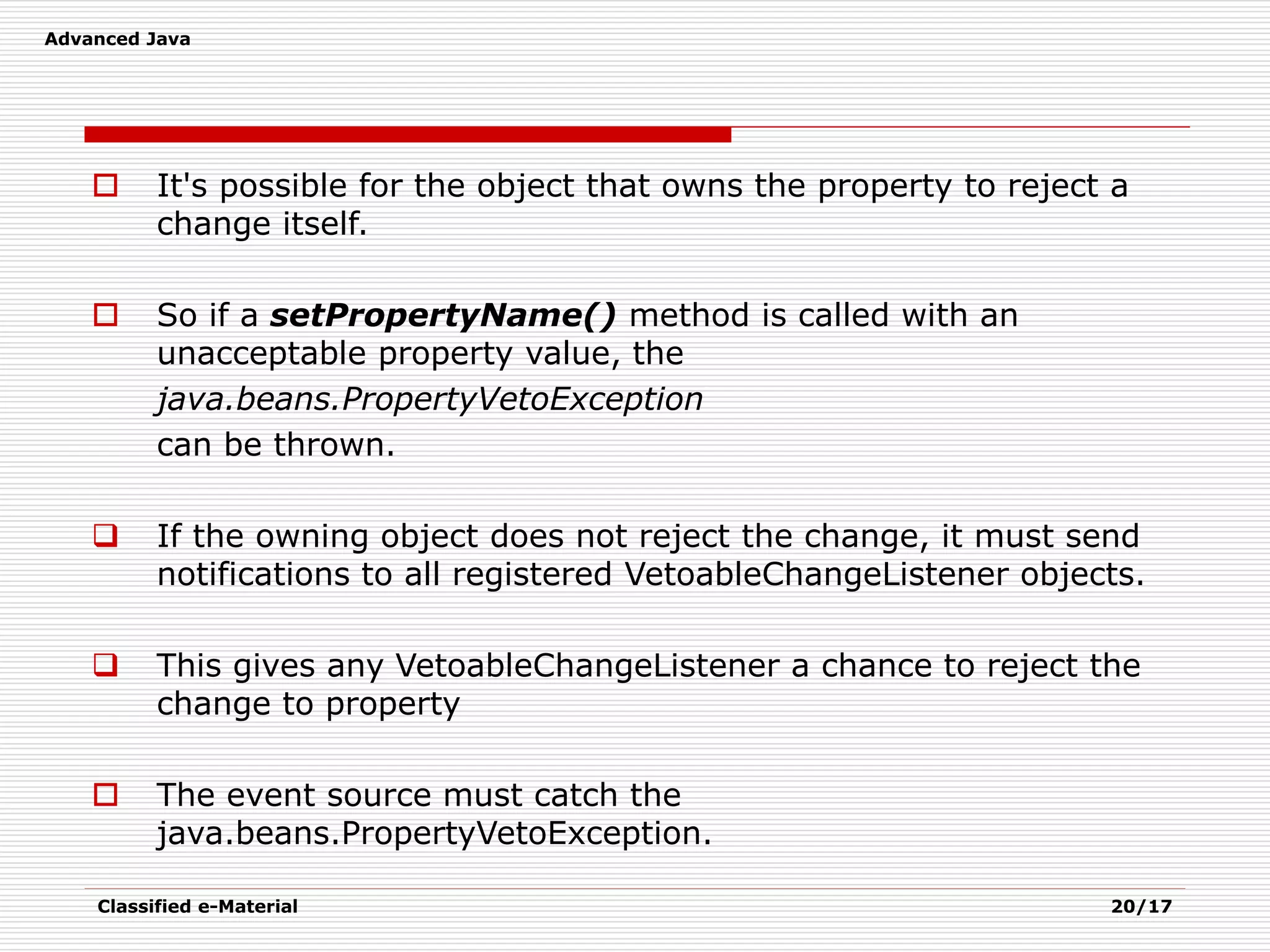 Advanced Java
Classified e-Material 20/17
 It's possible for the object that owns the property to reject a
change itself.
 So if a setPropertyName() method is called with an
unacceptable property value, the
java.beans.PropertyVetoException
can be thrown.
 If the owning object does not reject the change, it must send
notifications to all registered VetoableChangeListener objects.
 This gives any VetoableChangeListener a chance to reject the
change to property
 The event source must catch the
java.beans.PropertyVetoException.
 