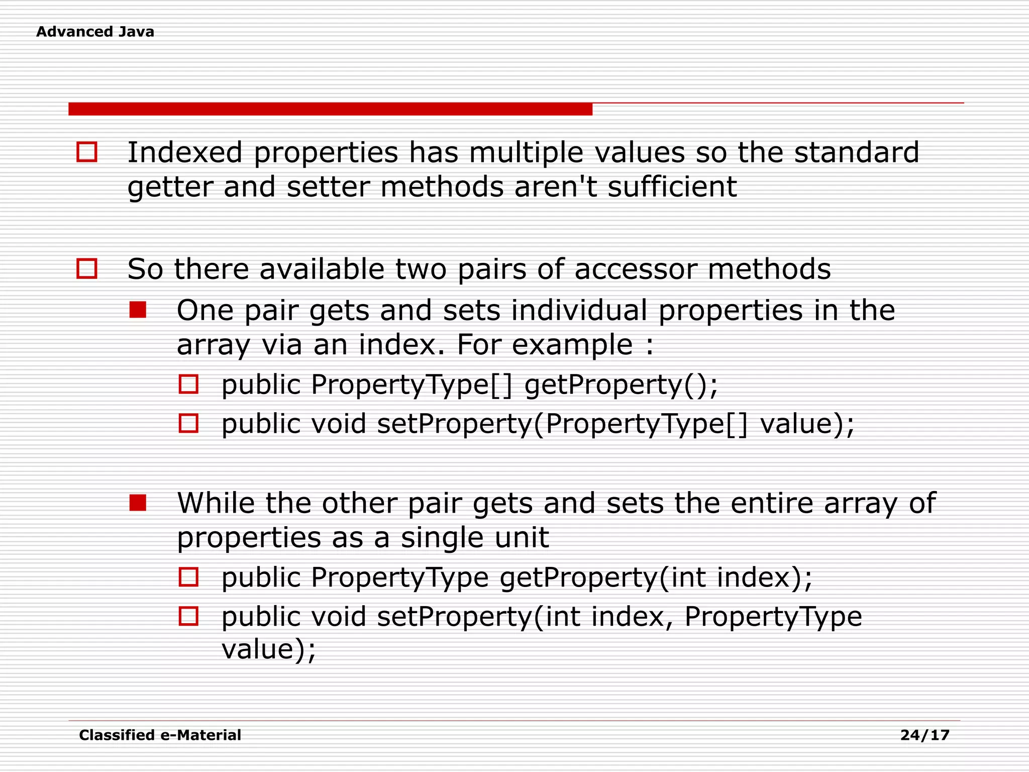 Advanced Java
Classified e-Material 24/17
 Indexed properties has multiple values so the standard
getter and setter methods aren't sufficient
 So there available two pairs of accessor methods
 One pair gets and sets individual properties in the
array via an index. For example :
 public PropertyType[] getProperty();
 public void setProperty(PropertyType[] value);
 While the other pair gets and sets the entire array of
properties as a single unit
 public PropertyType getProperty(int index);
 public void setProperty(int index, PropertyType
value);
 