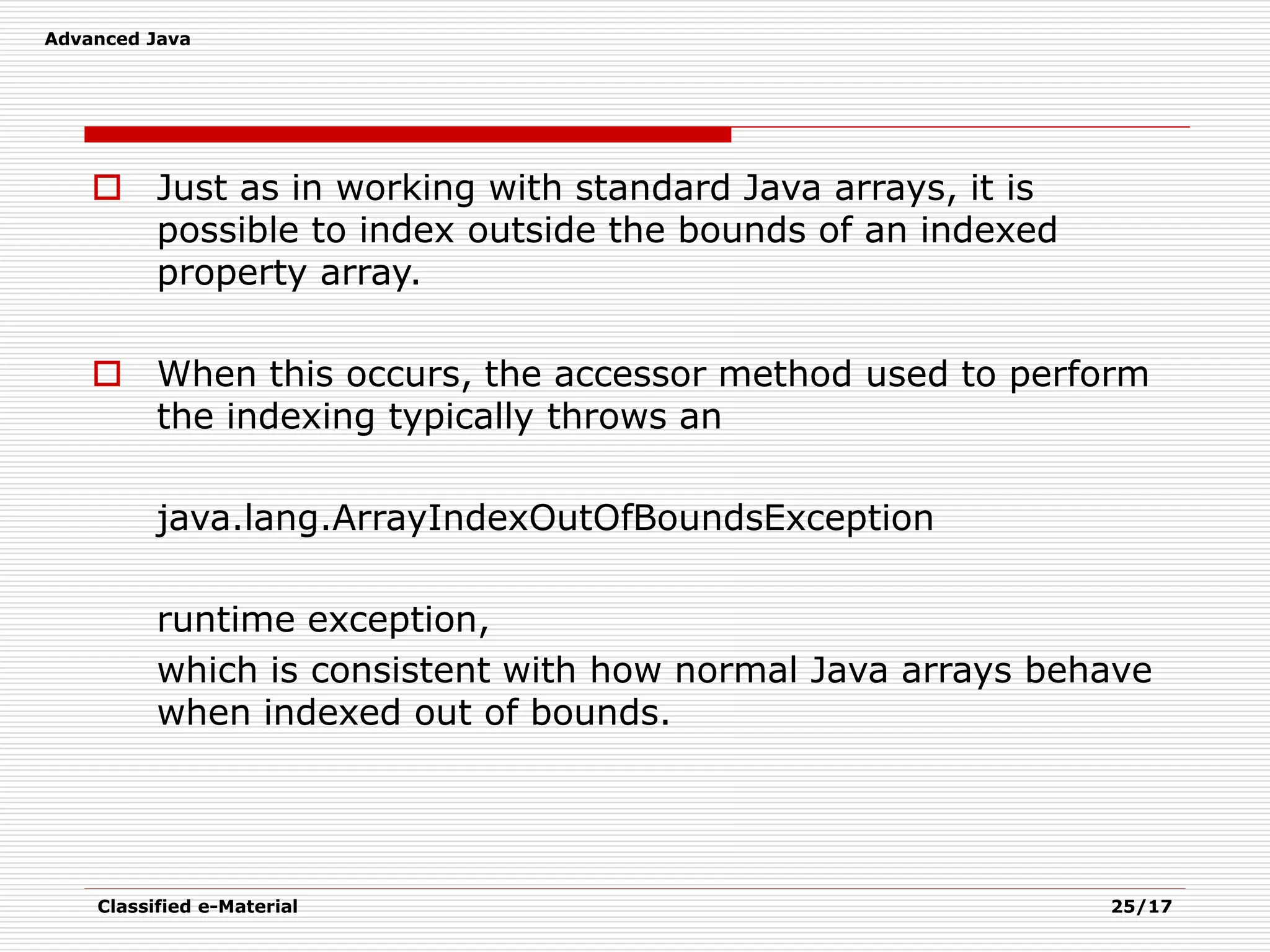 Advanced Java
Classified e-Material 25/17
 Just as in working with standard Java arrays, it is
possible to index outside the bounds of an indexed
property array.
 When this occurs, the accessor method used to perform
the indexing typically throws an
java.lang.ArrayIndexOutOfBoundsException
runtime exception,
which is consistent with how normal Java arrays behave
when indexed out of bounds.
 