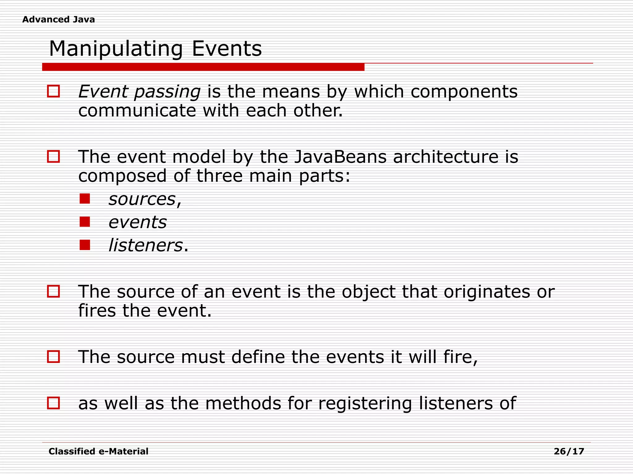 Advanced Java
Classified e-Material 26/17
Manipulating Events
 Event passing is the means by which components
communicate with each other.
 The event model by the JavaBeans architecture is
composed of three main parts:
 sources,
 events
 listeners.
 The source of an event is the object that originates or
fires the event.
 The source must define the events it will fire,
 as well as the methods for registering listeners of
 