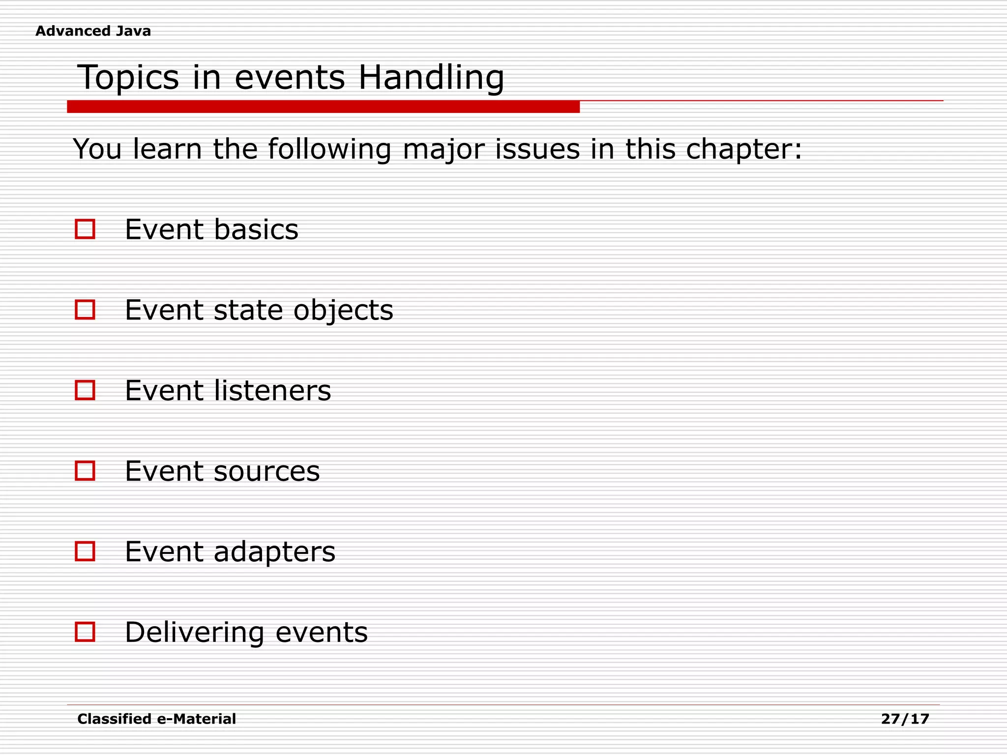 Advanced Java
Classified e-Material 27/17
Topics in events Handling
You learn the following major issues in this chapter:
 Event basics
 Event state objects
 Event listeners
 Event sources
 Event adapters
 Delivering events
 