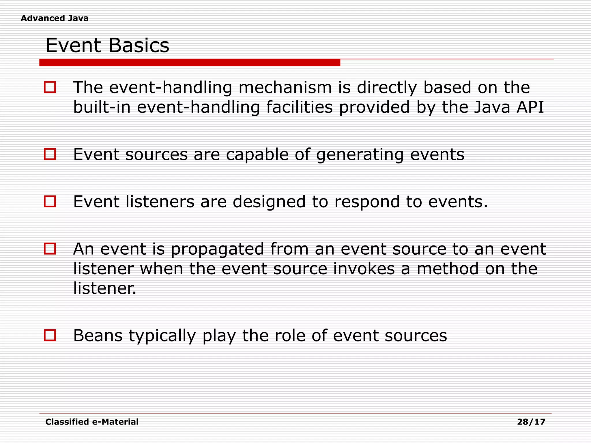 Advanced Java
Classified e-Material 28/17
Event Basics
 The event-handling mechanism is directly based on the
built-in event-handling facilities provided by the Java API
 Event sources are capable of generating events
 Event listeners are designed to respond to events.
 An event is propagated from an event source to an event
listener when the event source invokes a method on the
listener.
 Beans typically play the role of event sources
 