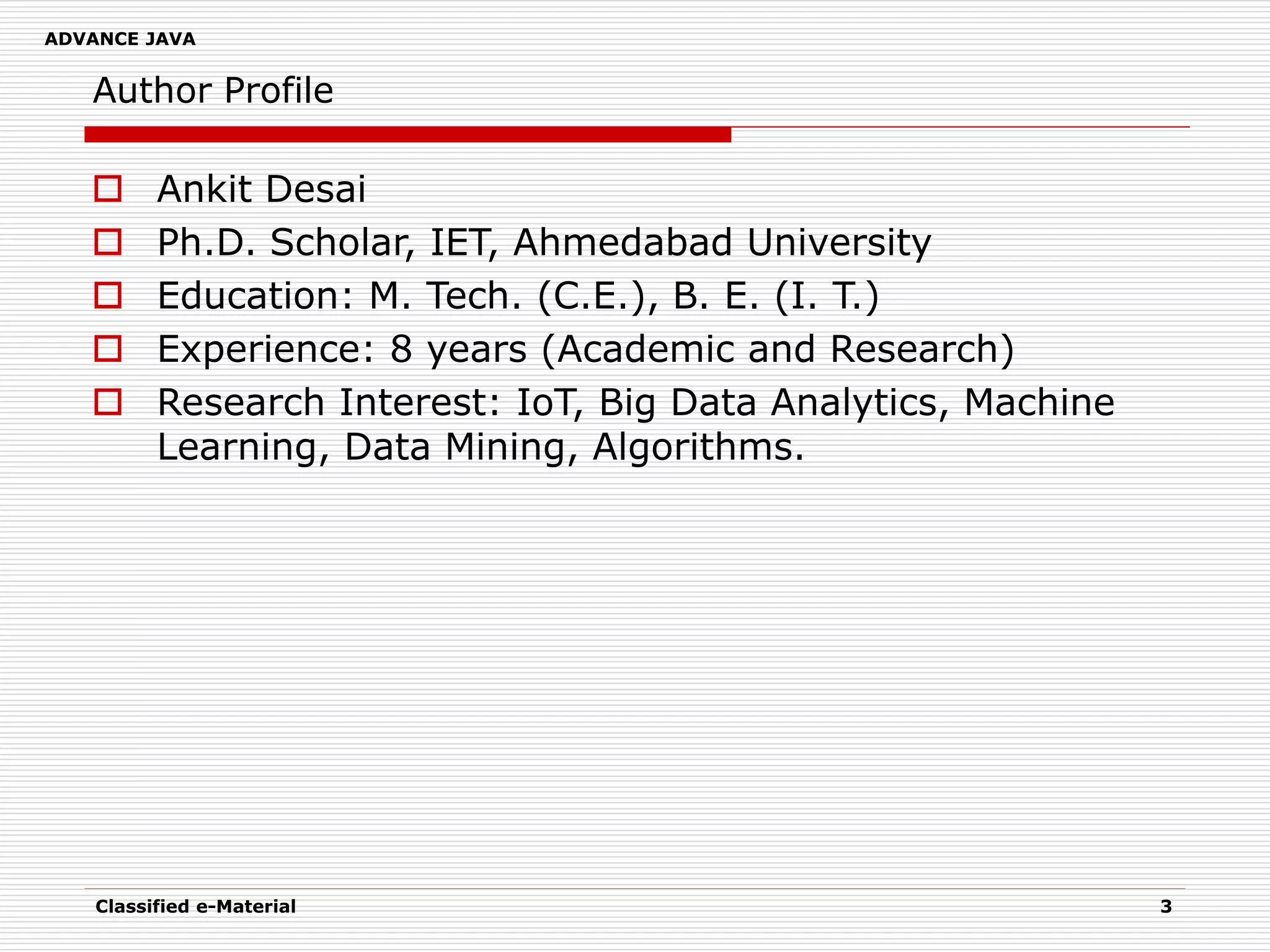 ADVANCE JAVA
Author Profile
 Ankit Desai
 Ph.D. Scholar, IET, Ahmedabad University
 Education: M. Tech. (C.E.), B. E. (I. T.)
 Experience: 8 years (Academic and Research)
 Research Interest: IoT, Big Data Analytics, Machine
Learning, Data Mining, Algorithms.
Classified e-Material 3
 