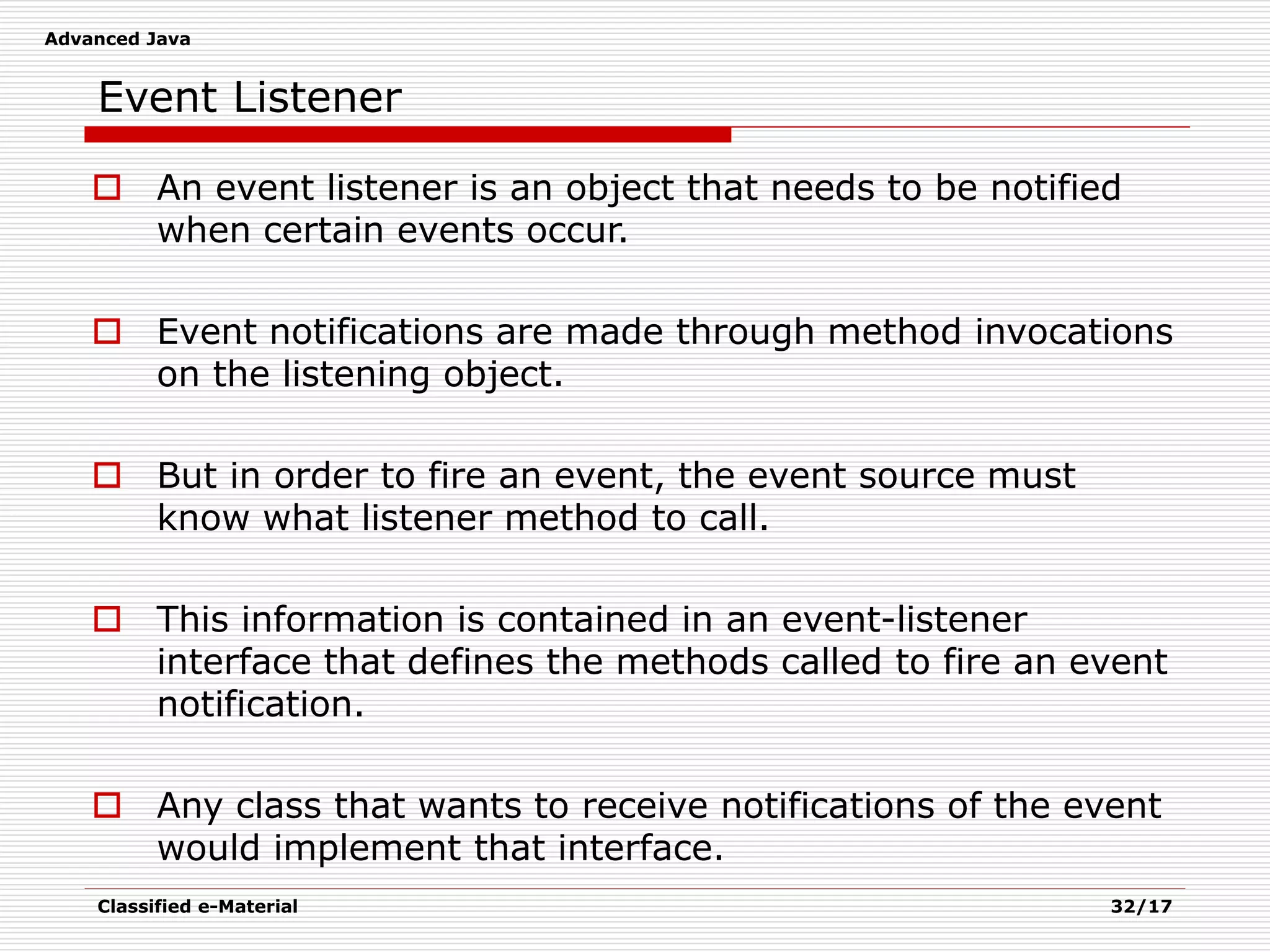 Advanced Java
Classified e-Material 32/17
Event Listener
 An event listener is an object that needs to be notified
when certain events occur.
 Event notifications are made through method invocations
on the listening object.
 But in order to fire an event, the event source must
know what listener method to call.
 This information is contained in an event-listener
interface that defines the methods called to fire an event
notification.
 Any class that wants to receive notifications of the event
would implement that interface.
 