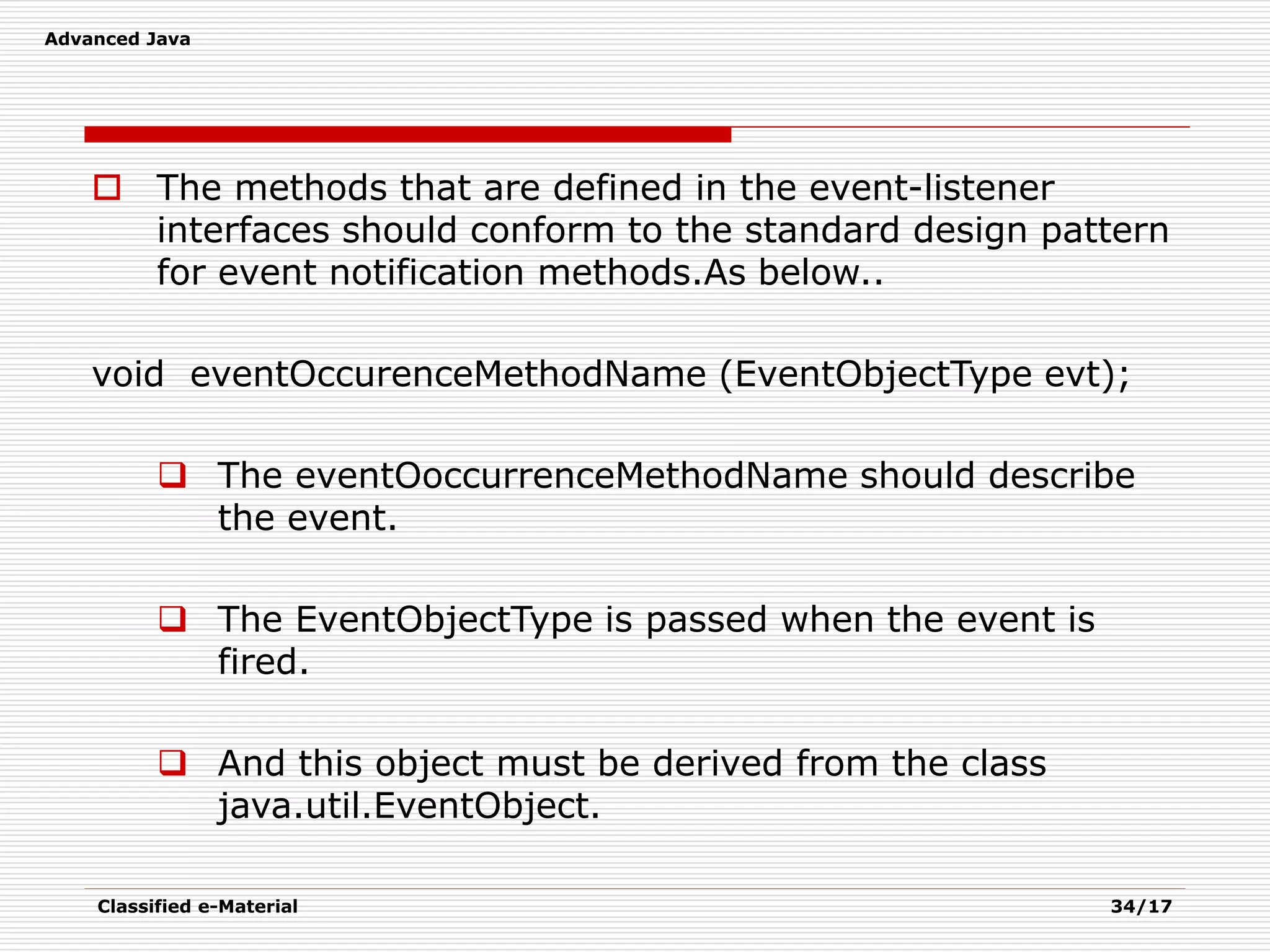 Advanced Java
Classified e-Material 34/17
 The methods that are defined in the event-listener
interfaces should conform to the standard design pattern
for event notification methods.As below..
void eventOccurenceMethodName (EventObjectType evt);
 The eventOoccurrenceMethodName should describe
the event.
 The EventObjectType is passed when the event is
fired.
 And this object must be derived from the class
java.util.EventObject.
 