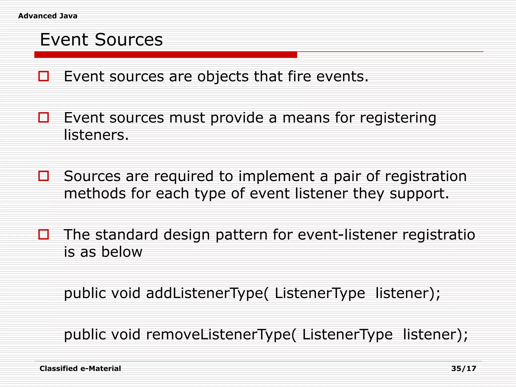 Advanced Java
Classified e-Material 35/17
 Event sources are objects that fire events.
 Event sources must provide a means for registering
listeners.
 Sources are required to implement a pair of registration
methods for each type of event listener they support.
 The standard design pattern for event-listener registratio
is as below
public void addListenerType( ListenerType listener);
public void removeListenerType( ListenerType listener);
Event Sources
 