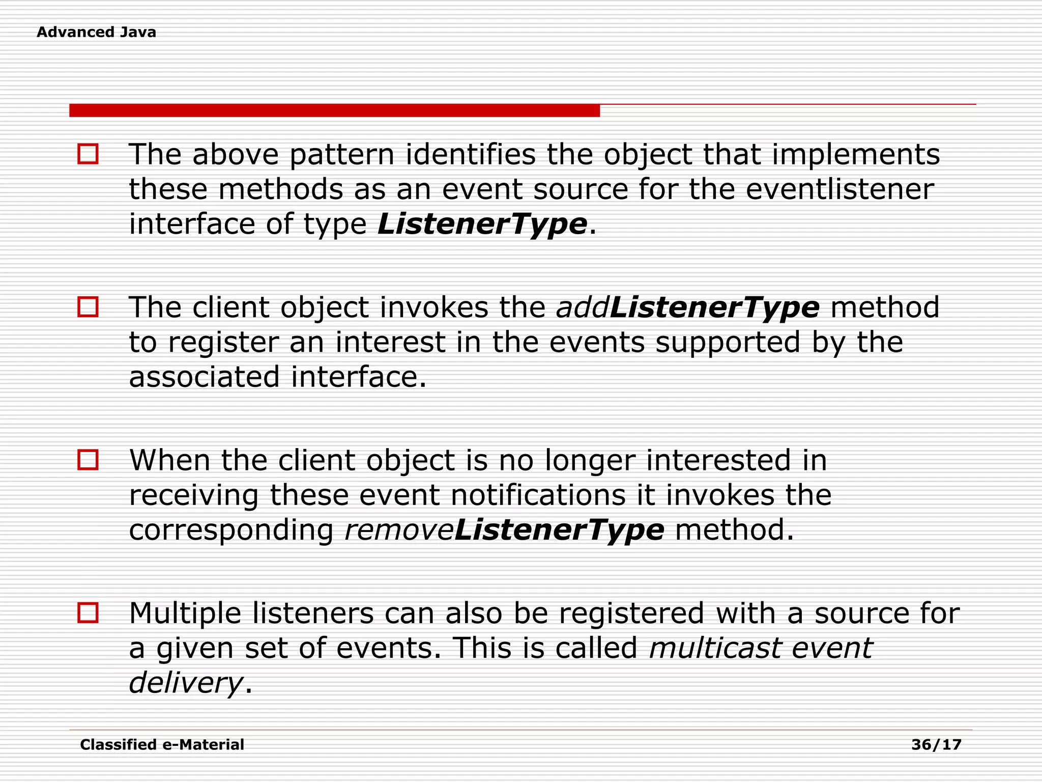 Advanced Java
Classified e-Material 36/17
 The above pattern identifies the object that implements
these methods as an event source for the eventlistener
interface of type ListenerType.
 The client object invokes the addListenerType method
to register an interest in the events supported by the
associated interface.
 When the client object is no longer interested in
receiving these event notifications it invokes the
corresponding removeListenerType method.
 Multiple listeners can also be registered with a source for
a given set of events. This is called multicast event
delivery.
 
