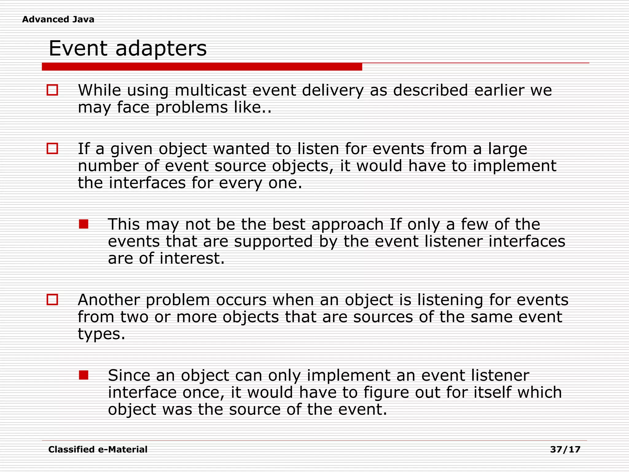 Advanced Java
Classified e-Material 37/17
Event adapters
 While using multicast event delivery as described earlier we
may face problems like..
 If a given object wanted to listen for events from a large
number of event source objects, it would have to implement
the interfaces for every one.
 This may not be the best approach If only a few of the
events that are supported by the event listener interfaces
are of interest.
 Another problem occurs when an object is listening for events
from two or more objects that are sources of the same event
types.
 Since an object can only implement an event listener
interface once, it would have to figure out for itself which
object was the source of the event.
 