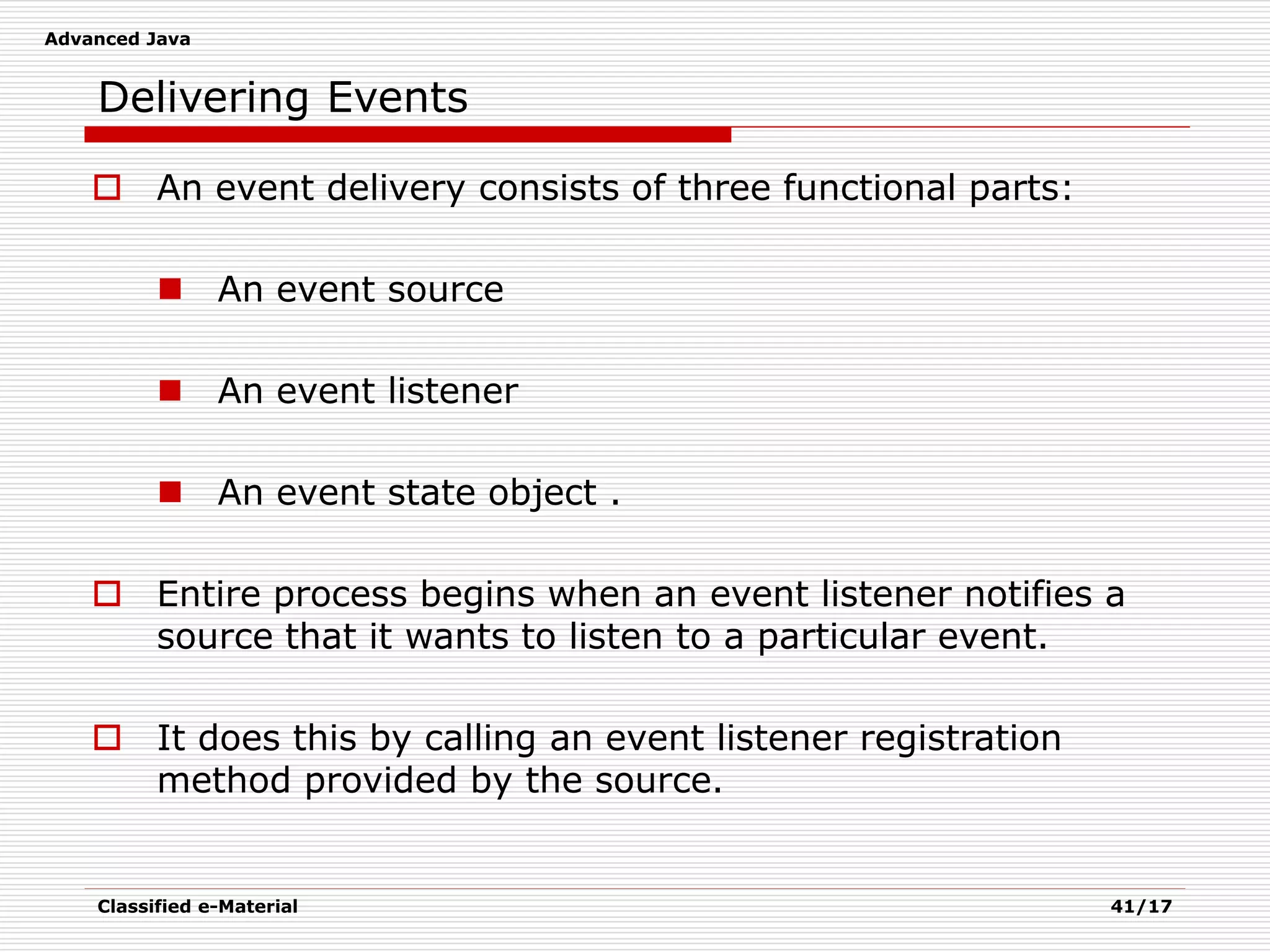 Advanced Java
Classified e-Material 41/17
Delivering Events
 An event delivery consists of three functional parts:
 An event source
 An event listener
 An event state object .
 Entire process begins when an event listener notifies a
source that it wants to listen to a particular event.
 It does this by calling an event listener registration
method provided by the source.
 