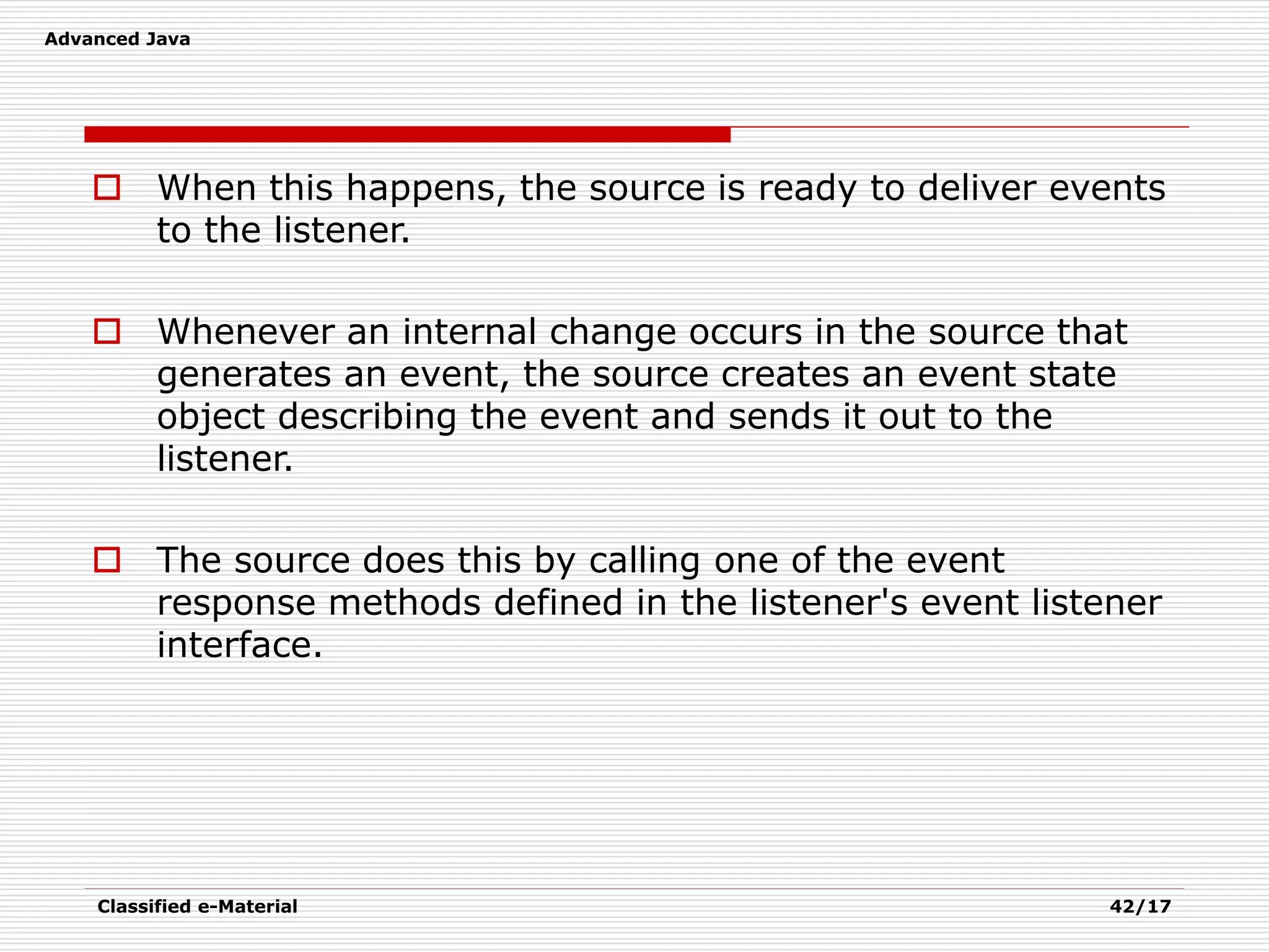 Advanced Java
Classified e-Material 42/17
 When this happens, the source is ready to deliver events
to the listener.
 Whenever an internal change occurs in the source that
generates an event, the source creates an event state
object describing the event and sends it out to the
listener.
 The source does this by calling one of the event
response methods defined in the listener's event listener
interface.
 