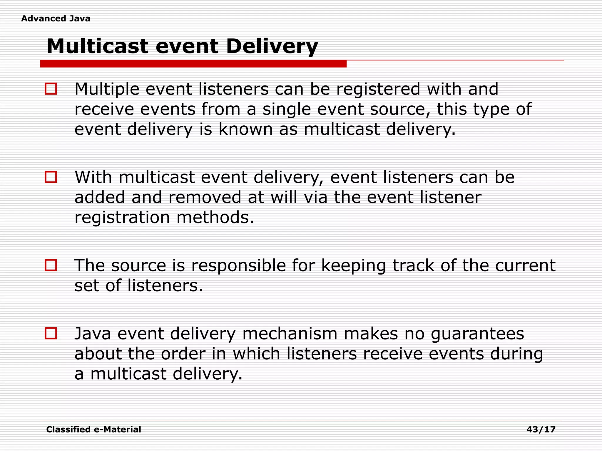 Advanced Java
Classified e-Material 43/17
Multicast event Delivery
 Multiple event listeners can be registered with and
receive events from a single event source, this type of
event delivery is known as multicast delivery.
 With multicast event delivery, event listeners can be
added and removed at will via the event listener
registration methods.
 The source is responsible for keeping track of the current
set of listeners.
 Java event delivery mechanism makes no guarantees
about the order in which listeners receive events during
a multicast delivery.
 