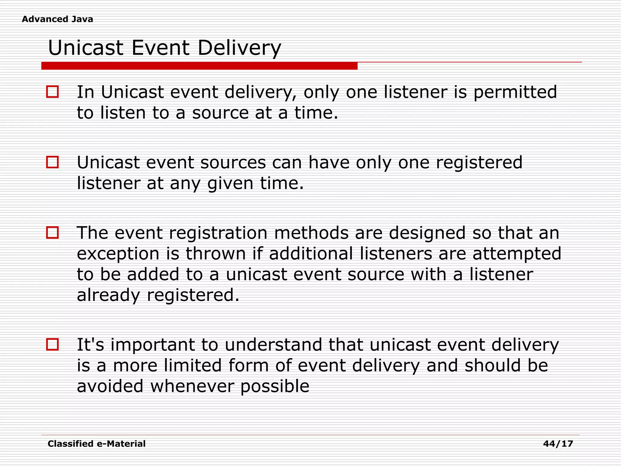 Advanced Java
Classified e-Material 44/17
Unicast Event Delivery
 In Unicast event delivery, only one listener is permitted
to listen to a source at a time.
 Unicast event sources can have only one registered
listener at any given time.
 The event registration methods are designed so that an
exception is thrown if additional listeners are attempted
to be added to a unicast event source with a listener
already registered.
 It's important to understand that unicast event delivery
is a more limited form of event delivery and should be
avoided whenever possible
 
