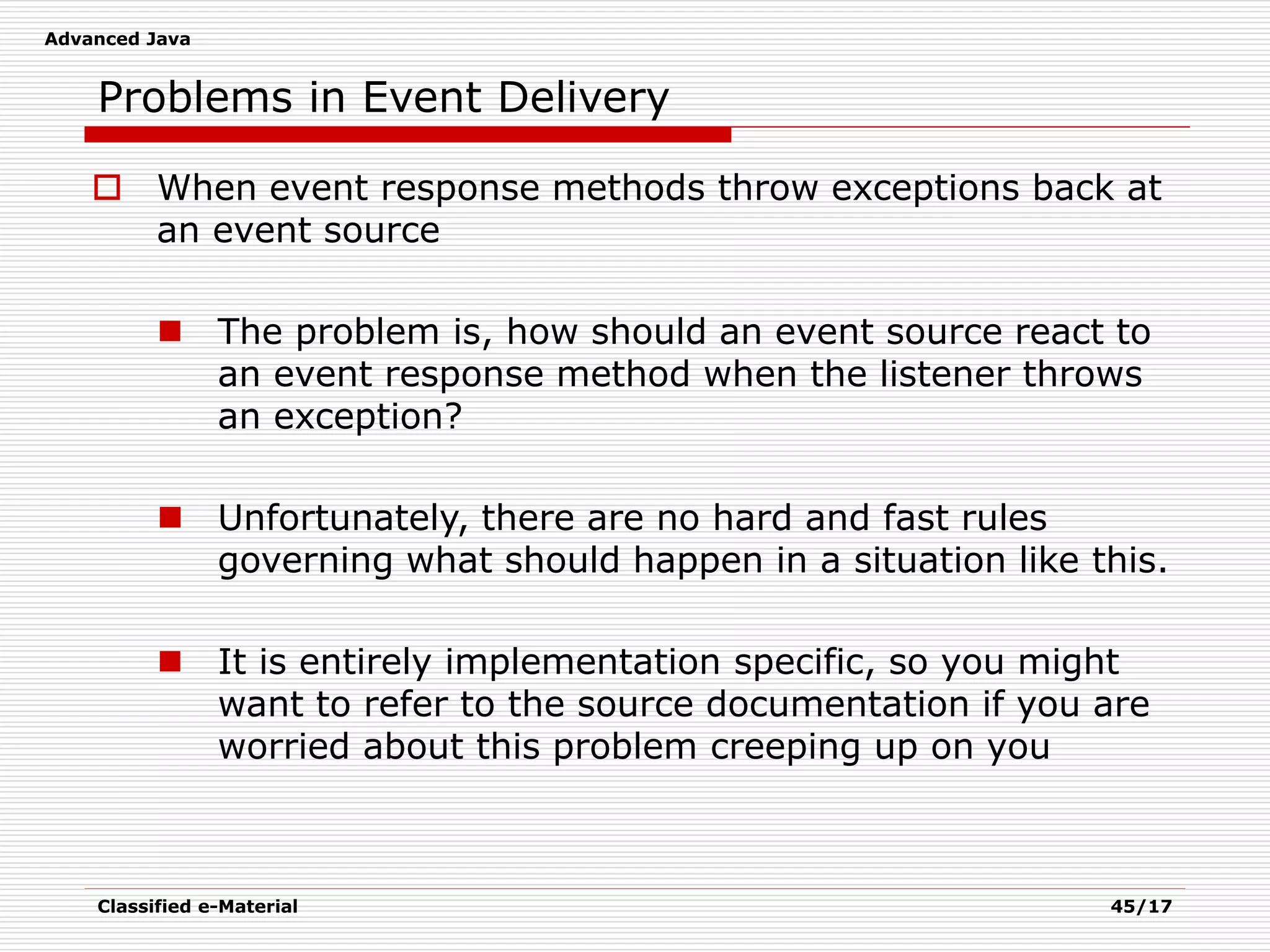 Advanced Java
Classified e-Material 45/17
Problems in Event Delivery
 When event response methods throw exceptions back at
an event source
 The problem is, how should an event source react to
an event response method when the listener throws
an exception?
 Unfortunately, there are no hard and fast rules
governing what should happen in a situation like this.
 It is entirely implementation specific, so you might
want to refer to the source documentation if you are
worried about this problem creeping up on you
 