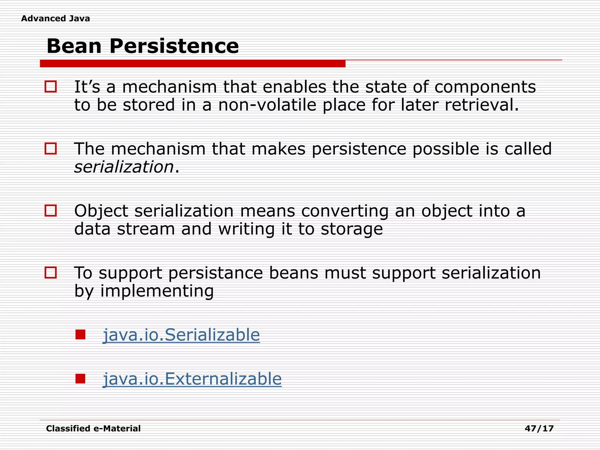 Advanced Java
Classified e-Material 47/17
Bean Persistence
 It’s a mechanism that enables the state of components
to be stored in a non-volatile place for later retrieval.
 The mechanism that makes persistence possible is called
serialization.
 Object serialization means converting an object into a
data stream and writing it to storage
 To support persistance beans must support serialization
by implementing
 java.io.Serializable
 java.io.Externalizable
 