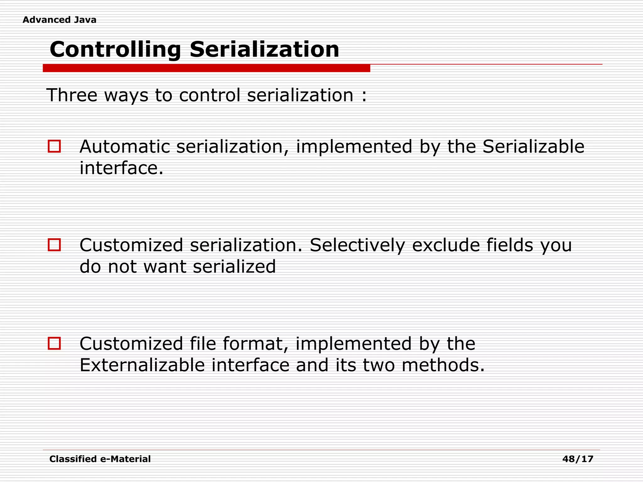 Advanced Java
Classified e-Material 48/17
Controlling Serialization
Three ways to control serialization :
 Automatic serialization, implemented by the Serializable
interface.
 Customized serialization. Selectively exclude fields you
do not want serialized
 Customized file format, implemented by the
Externalizable interface and its two methods.
 