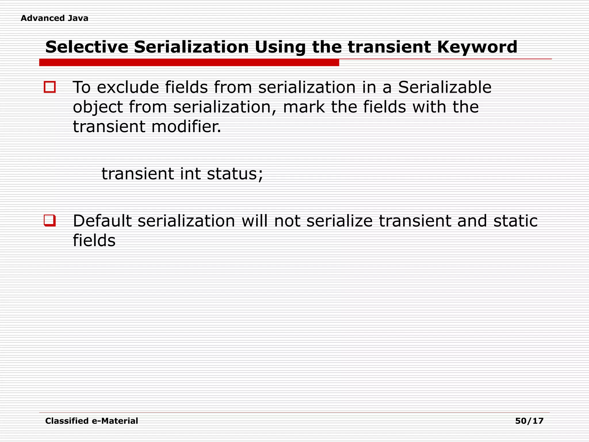 Advanced Java
Classified e-Material 50/17
Selective Serialization Using the transient Keyword
 To exclude fields from serialization in a Serializable
object from serialization, mark the fields with the
transient modifier.
transient int status;
 Default serialization will not serialize transient and static
fields
 