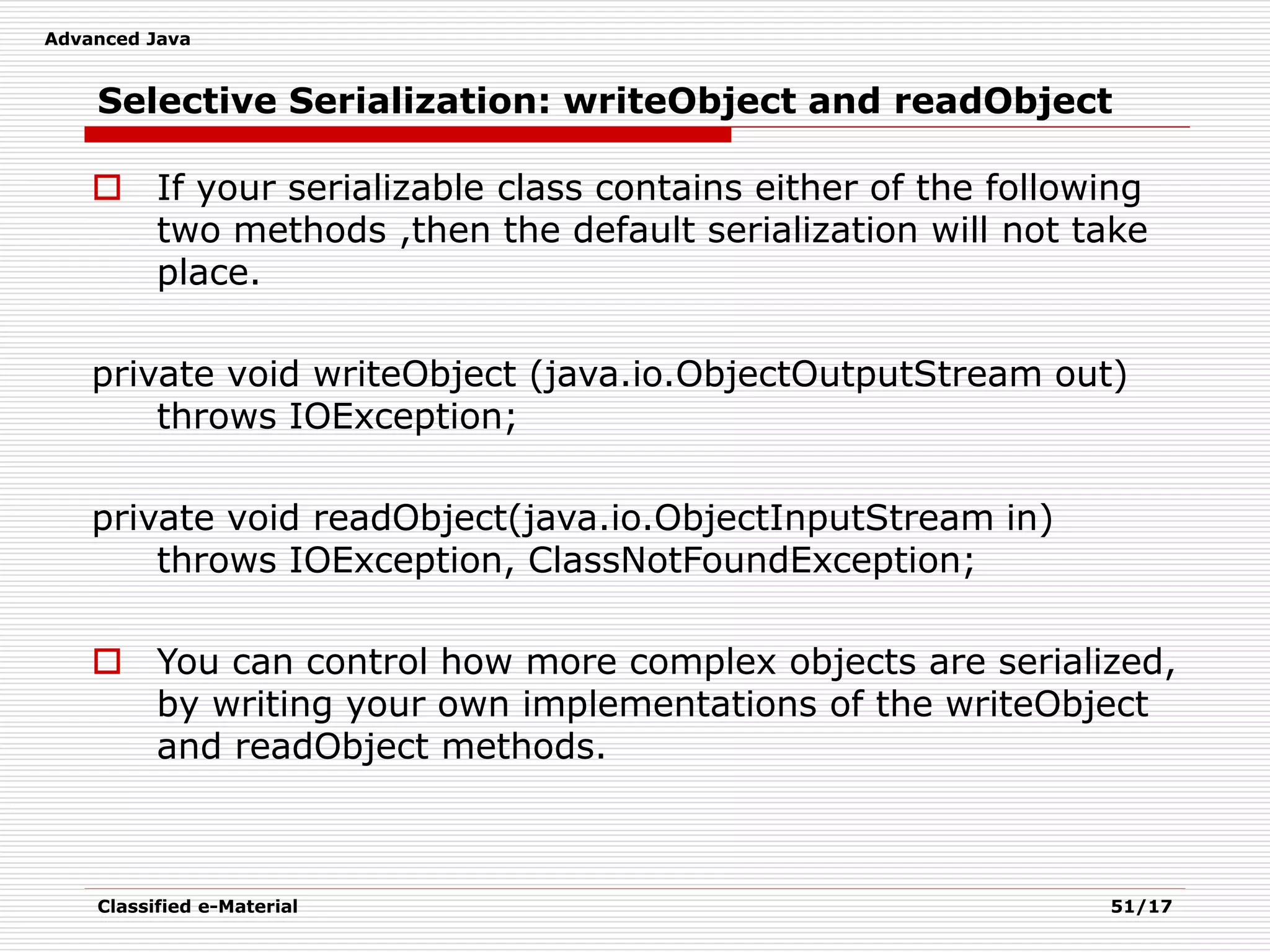 Advanced Java
Classified e-Material 51/17
Selective Serialization: writeObject and readObject
 If your serializable class contains either of the following
two methods ,then the default serialization will not take
place.
private void writeObject (java.io.ObjectOutputStream out)
throws IOException;
private void readObject(java.io.ObjectInputStream in)
throws IOException, ClassNotFoundException;
 You can control how more complex objects are serialized,
by writing your own implementations of the writeObject
and readObject methods.
 