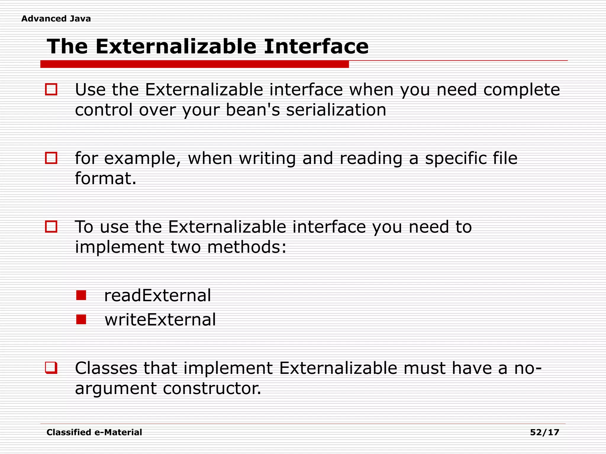 Advanced Java
Classified e-Material 52/17
The Externalizable Interface
 Use the Externalizable interface when you need complete
control over your bean's serialization
 for example, when writing and reading a specific file
format.
 To use the Externalizable interface you need to
implement two methods:
 readExternal
 writeExternal
 Classes that implement Externalizable must have a no-
argument constructor.
 