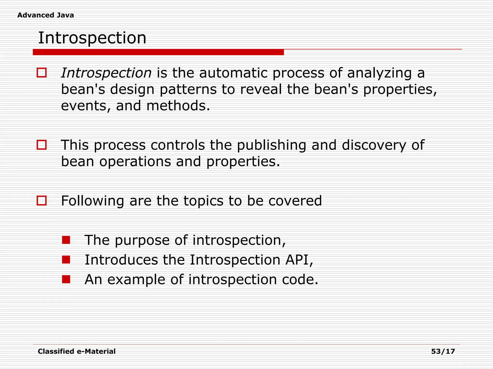 Advanced Java
Classified e-Material 53/17
Introspection
 Introspection is the automatic process of analyzing a
bean's design patterns to reveal the bean's properties,
events, and methods.
 This process controls the publishing and discovery of
bean operations and properties.
 Following are the topics to be covered
 The purpose of introspection,
 Introduces the Introspection API,
 An example of introspection code.
 