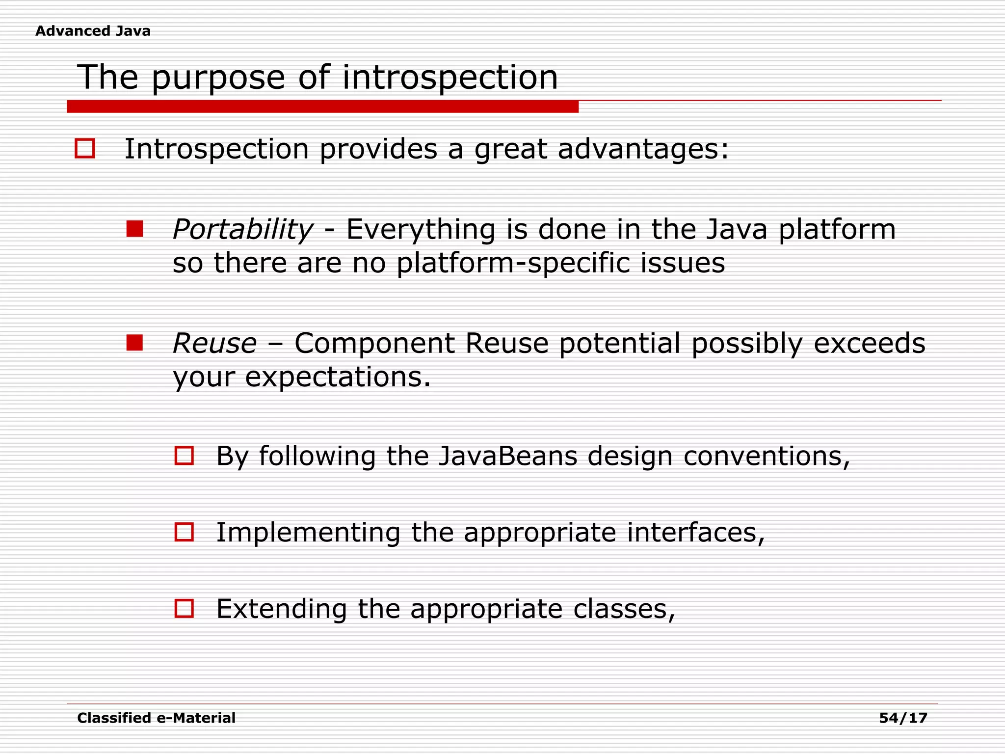 Advanced Java
Classified e-Material 54/17
The purpose of introspection
 Introspection provides a great advantages:
 Portability - Everything is done in the Java platform
so there are no platform-specific issues
 Reuse – Component Reuse potential possibly exceeds
your expectations.
 By following the JavaBeans design conventions,
 Implementing the appropriate interfaces,
 Extending the appropriate classes,
 