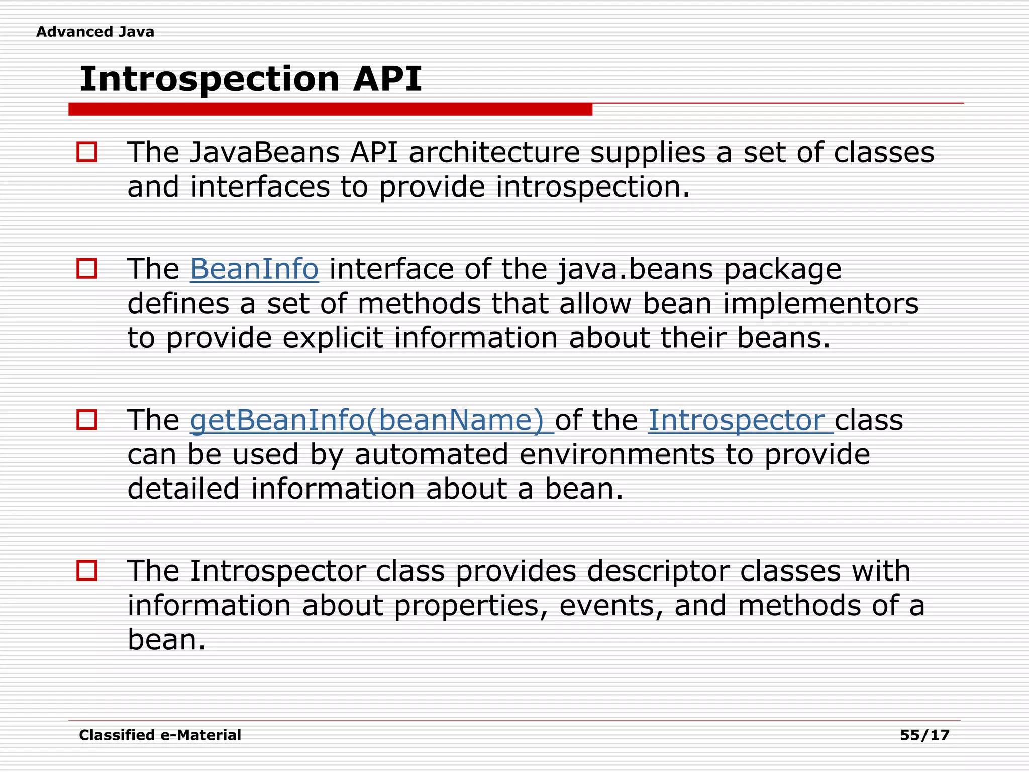 Advanced Java
Classified e-Material 55/17
Introspection API
 The JavaBeans API architecture supplies a set of classes
and interfaces to provide introspection.
 The BeanInfo interface of the java.beans package
defines a set of methods that allow bean implementors
to provide explicit information about their beans.
 The getBeanInfo(beanName) of the Introspector class
can be used by automated environments to provide
detailed information about a bean.
 The Introspector class provides descriptor classes with
information about properties, events, and methods of a
bean.
 